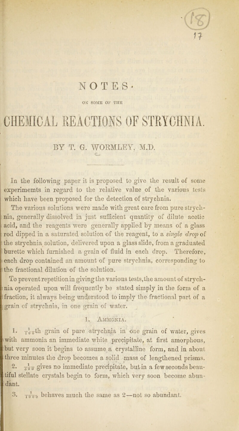 N O T E S • OM SOME OF THE STRYCHN1 BY T. G. WORMLEY, M.D. C- In the following paper it is proposed to give the result of some experimemts in regard to the relative value of the various tests which have been proposed for the detection of strychnia. The various solutions were made with great care from pure strych- nia, generally dissolved in just sufficient quantity of dilute acetic acid, and the reagents were generally applied by means of a glass rod dipped in a saturated solution of the reagent, to a single drop of the strychnia solution, delivered upon a glass slide, from a graduated burette which furnished a grain of fluid in each drop. Therefore, 1 each drop contained an amount of pure strychnia, corresponding to the fractional dilution of the solution. To prevent repetitionin giving the various tests,the amount of strych- nia operated upon will frequently be stated simply in the form of a fraction, it always being understood to imply the fractional part of a grain of strychnia, in one grain of water. 1. Ammonia. 1. To'odh grain of pure -strychnia in one grain of water, gives with ammonia an immediate white precipitate, at first amorphous, but very soon it begins to assume a crystalline form, and in about three minutes the drop becomes a solid mass of lengthened prisms. 2. gives no immediate precipitate, but in a few seconds beau- tiful stellate crystals begin to form, which very soon become abun - dant. 3. T(Too behaves much the same as 2—not so abundant.