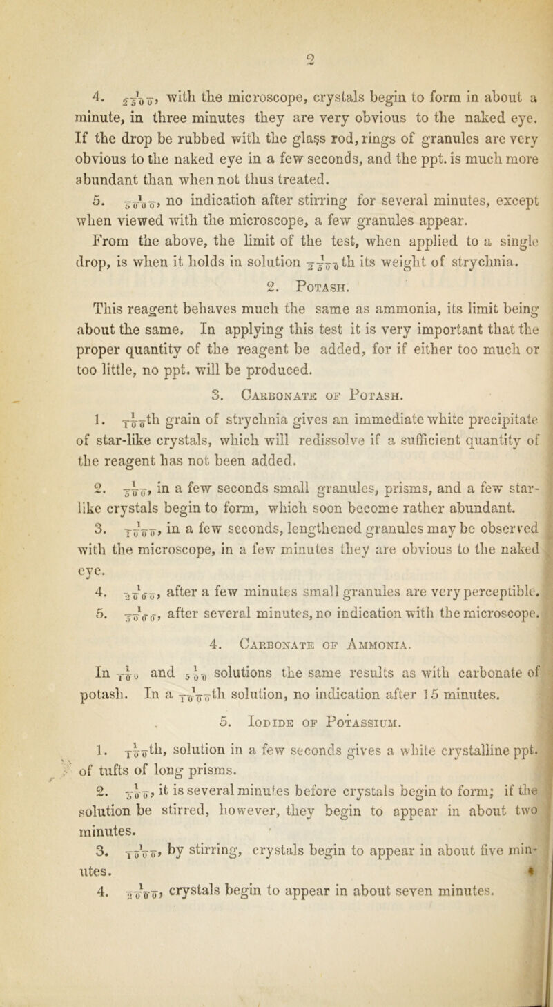 o 4. ss'uu) with the microscope, crystals begin to form in about a minute, in three minutes they are very obvious to the naked eye. If the drop be rubbed with the gla§s rod, rings of granules are very obvious to the naked eye in a few seconds, and the ppt. is much more abundant than when not thus treated. 5. soott? no indication after stirring for several minutes, except when viewed with the microscope, a few granules appear. From the above, the limit of the test, when applied to a single drop, is when it holds in solution 2X00^ its weight of strychnia. 2. Potash. This reagent behaves much the same as ammonia, its limit being about the same. In applying this test it is very important that the proper quantity of the reagent be added, for if either too much or too little, no ppt. will be produced. 3. Carbonate of Potash. 1. ylytli grain of strychnia gives an immediate white precipitate of star-like crystals, which will redissolve if a sufficient quantity of the reagent has not been added. 2. “o» in a few seconds small granules, prisms, and a few star- like crystals begin to form, which soon become rather abundant. 3. xxoo> in a few seconds, lengthened granules maybe observed with the microscope, in a few minutes they are obvious to the naked eye. 4. t>oVo> after a few minutes small granules are very perceptible. 5. xo\ro > after several minutes, no indication with the microscope. 4. Carbonate of Ammonia. In y-J-o and 5-^ solutions the same results as with carbonate of potash. In a —oVoth solution, no indication after 15 minutes. 5. Iodide of Potassium. 1. Ty«th, solution in a few seconds gives a white crystalline ppt. of tufts of long prisms. 2. xzro> ^ is several minutes before crystals begin to form; if the solution be stirred, however, they begin to appear in about two minutes. 3. yuVo> by stirring, crystals begin to appear in about five min- utes . *