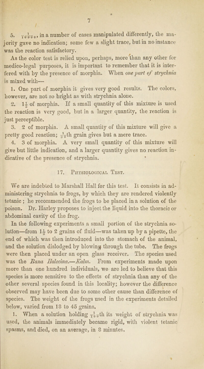 5. To4¥o, in a number of cases manipulated differently, the ma- jority gave no indication; some few a slight trace, but in no instance was the reaction satisfactory. As the color test is relied upon, perhaps, more than any other for medico-legal purposes, it is important to remember that it is inter- fered with by the presence of morphia. When one part of strychnia is mixed with— 1. One part of morphia it gives very good results. The colors, however, are not so bright as with strychnia alone. 2. 1-J of morphia. If a small quantity of this mixture is used the reaction is very good, but in a larger quantity, the reaction is just perceptible. 3. 2 of morphia. A small quantity of this mixture will give a pretty good reaction; ^-th grain gives but a mere trace. 4. 3 of morphia. A very small quantity of this mixture will give but little indication, and a larger quantity gives no reaction in- dicative of the presence of strychnia. 17. Physiological Test. We are indebted to Marshall Hall for this test. It consists in ad- ministering strychnia to frogs, by which they are rendered violently tetanic ; he recommended the frogs to be placed in a solution of the poison. Dr. Harley proposes to inject the liquid into the thoracic or abdominal cavity of the frog. In the following experiments a small portion of the strychnia so- lution—from 1-J- to 2 grains of fluid—was taken up by a pipette, the end of which was then introduced into the stomach of the animal, and the solution dislodged by blowing through the tube. The frogs were then placed under an open glass receiver. The species used was the Bana Halecina.—Kahn. From experiments made upon more than one hundred individuals, we are led to believe that this species is more sensitive to the effects of strychnia than any of the other several species found in this locality; however the difference observed may have been due to some other cause than difference of species. The weight of the frogs used in the experiments detailed below, varied from 13 to 45 grains. 1. When a solution holding TJ¥th its weight of strychnia was used, the animals immediately became rigid, with violent tetanic spasms, and died, on an average, in 8 minutes.