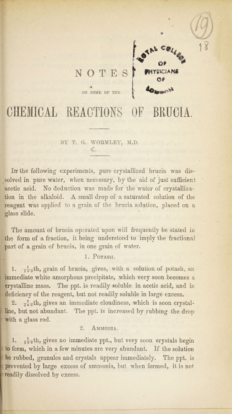 t. c%„ ^ Of <* N O T E S f fHYSlCJAN* c# OX SOME OF THE * 1? CHEMICAL REACTIONS OF BRUCIA. BY T. a. WORMLEY, M.D. In1 the following experiments, pure crystallized brucia was dis- \ solved in pure water, when necessary, by the aid of just sufficient acetic acid. No deduction was made for the water of crystalliza- tion in the alkaloid. A small drop of a saturated solution of the reagent was applied to a grain of the brucia solution, placed on a glass slide. The amount of brucia operated upon will frequently be stated in the form of a fraction, it being understood to imply the fractional part of a grain of brucia, in one grain of water. I 1. Potash. 1. y^th, grain of brucia, gives, with a solution of potash, an immediate white amorphous precipitate, which very soon becomes a crystalline mass. The ppt. is readily soluble in acetic acid, and in deficiency of the reagent, but not readily soluble in large excess. 2. yjyth, gives an immediate cloudiness, which is soon crystal- line, but not abundant. The ppt. is increased by rubbing the drop with a glass rod. 2. Ammonia. 1. r^ofib gives no immediate ppt., but very soon crystals begin to form, which in a few minutes are very abundant. If the solution 9 be rubbed, granules and crystals appear immediately. The ppt. is prevented by large excess of ammonia, but when formed, it is not readily dissolved by excess.