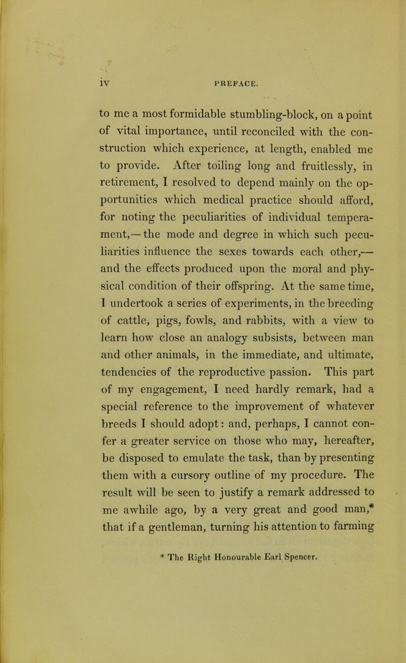 to me a most formidable stumbling-block, on a point of vital importance, until reconciled with the con- struction which experience, at length, enabled me to provide. After toiling long and fruitlessly, in retirement, I resolved to depend mainly on the op- portunities which medical practice should afford, for noting the peculiarities of individual tempera- ment,— the mode and degree in which such pecu- liarities influence the sexes towards each other,— and the effects produced upon the moral and phy- sical condition of their offspring. At the same time, I undertook a series of experiments, in the breeding of cattle, pigs, fowls, and rabbits, with a view to learn how close an analogy subsists, between man and other animals, in the immediate, and ultimate, tendencies of the reproductive passion. This part of my engagement, I need hardly remark, had a special reference to the improvement of whatever breeds I should adopt: and, perhaps, I cannot con- fer a greater service on those who may, hereafter, be disposed to emulate the task, than by presenting them with a cursory outline of my procedure. The result will be seen to justify a remark addressed to me awhile ago, by a very great and good man,* that if a gentleman, turning his attention to farming * The Right Honourable Earl Spencer.