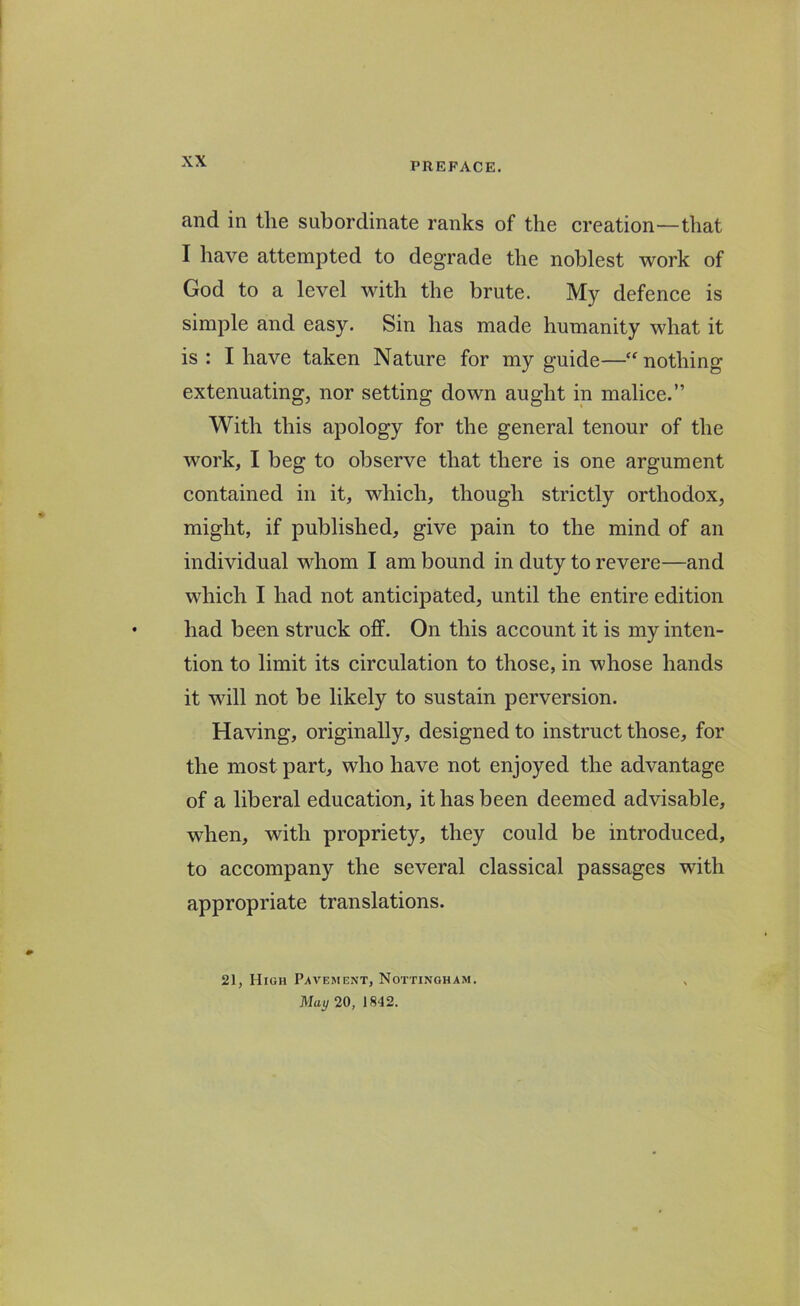 and in the subordinate ranks of the creation—that I have attempted to degrade the noblest work of God to a level with the brute. My defence is simple and easy. Sin has made humanity what it is: I have taken Nature for my guide—“ nothing extenuating, nor setting down aught in malice.” With this apology for the general tenour of the work, I beg to observe that there is one argument contained in it, which, though strictly orthodox, might, if published, give pain to the mind of an individual whom I am bound in duty to revere—and which I had not anticipated, until the entire edition had been struck off. On this account it is my inten- tion to limit its circulation to those, in whose hands it will not be likely to sustain perversion. Having, originally, designed to instruct those, for the most part, who have not enjoyed the advantage of a liberal education, it has been deemed advisable, when, with propriety, they could be introduced, to accompany the several classical passages with appropriate translations. 21, High Pavement, Nottingham. May 20, 1842.