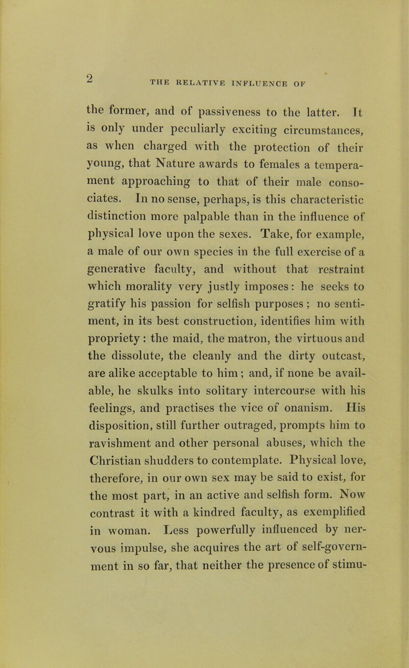 THE RELATIVE INFLUENCE OF the former, and of passiveness to the latter. It is only under peculiarly exciting circumstances, as when charged with the protection of their young, that Nature awards to females a tempera- ment approaching to that of their male conso- ciates. In no sense, perhaps, is this characteristic distinction more palpable than in the influence of physical love upon the sexes. Take, for example, a male of our own species in the full exercise of a generative faculty, and without that restraint which morality very justly imposes: he seeks to gratify his passion for selfish purposes ; no senti- ment, in its best construction, identifies him with propriety : the maid, the matron, the virtuous and the dissolute, the cleanly and the dirty outcast, are alike acceptable to him ; and, if none be avail- able, he skulks into solitary intercourse with his feelings, and practises the vice of onanism. His disposition, still further outraged, prompts him to ravishment and other personal abuses, which the Christian shudders to contemplate. Physical love, therefore, in our own sex may be said to exist, for the most part, in an active and selfish form. Now contrast it with a kindred faculty, as exemplified in woman. Less powerfully influenced by ner- vous impulse, she acquires the art of self-govern- ment in so far, that neither the presence of stimu-