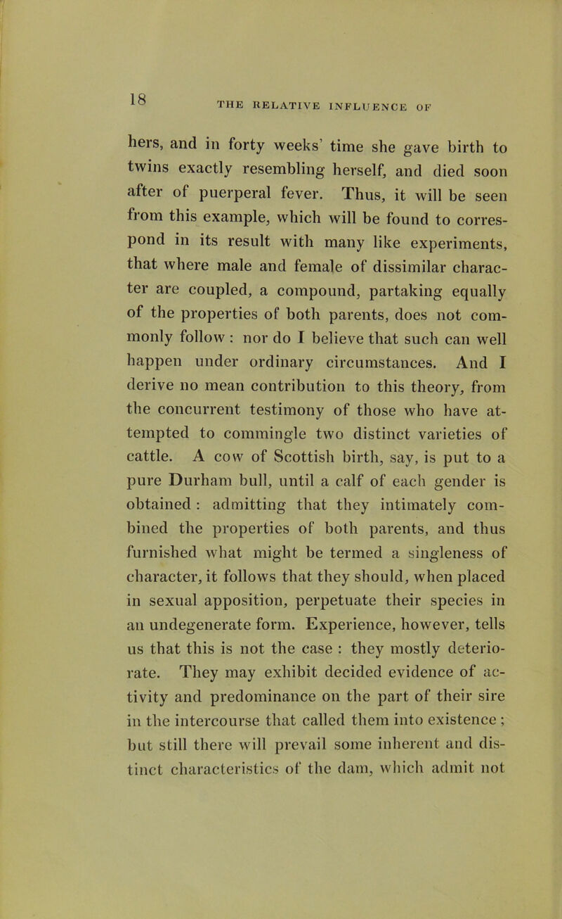 THE RELATIVE INFLUENCE OF hers, and in forty weeks time she gave birth to twins exactly resembling herself, and died soon after of puerperal fever. Thus, it will be seen from this example, which will be found to corres- pond in its result with many like experiments, that where male and female of dissimilar charac- ter are coupled, a compound, partaking equally of the properties of both parents, does not com- monly follow : nor do I believe that such can well happen under ordinary circumstances. And I derive no mean contribution to this theory, from the concurrent testimony of those who have at- tempted to commingle two distinct varieties of cattle. A cow of Scottish birth, say, is put to a pure Durham bull, until a calf of each gender is obtained : admitting that they intimately com- bined the properties of both parents, and thus furnished what might be termed a singleness of character, it follows that they should, when placed in sexual apposition, perpetuate their species in an undegenerate form. Experience, however, tells us that this is not the case : they mostly deterio- rate. They may exhibit decided evidence of ac- tivity and predominance on the part of their sire in the intercourse that called them into existence ; but still there will prevail some inherent and dis- tinct characteristics of the dam, which admit not