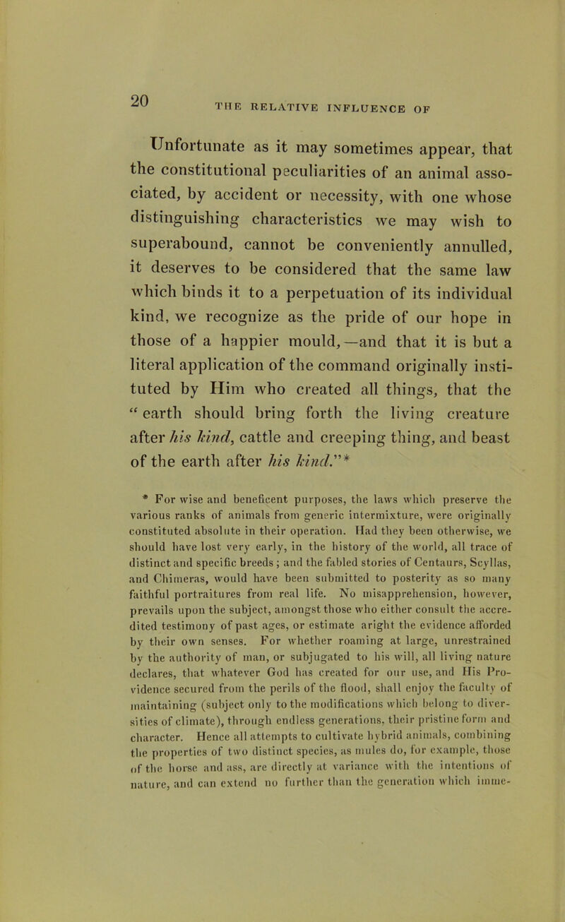 THE RELATIVE INFLUENCE OF Unfortunate as it may sometimes appear, that the constitutional peculiarities of an animal asso- ciated, by accident or necessity, with one whose distinguishing characteristics we may wish to superabound, cannot be conveniently annulled, it deserves to be considered that the same law which binds it to a perpetuation of its individual kind, we recognize as the pride of our hope in those of a happier mould,—and that it is but a literal application of the command originally insti- tuted by Him who created all things, that the “ earth should bring forth the living creature after his kind, cattle and creeping thing, and beast of the earth after his kind * For wise and beneficent purposes, the laws which preserve the various ranks of animals from generic intermixture, were originally constituted absolute in their operation. Had they been otherwise, we should have lost very early, in the history of the world, all trace of distinct and specific breeds ; and the fabled stories of Centaurs, Scyllas, and Chimeras, would have been submitted to posterity as so many faithful portraitures from real life. No misapprehension, however, prevails upon the subject, amongst those who either consult the accre- dited testimony of past ages, or estimate aright the evidence afforded by their own senses. For whether roaming at large, unrestrained by the authority of man, or subjugated to his will, all living nature declares, that whatever God has created for our use, and His Pro- vidence secured from the perils of the flood, shall enjoy the faculty of maintaining (subject only to the modifications which belong to diver- sities of climate), through endless generations, their pristine form and character. Hence all attempts to cultivate hybrid animals, combining the properties of two distinct species, as mules do, for example, those of the horse and ass, are directly at variance with the intentions of nature, and can extend no further than the generation which inline-