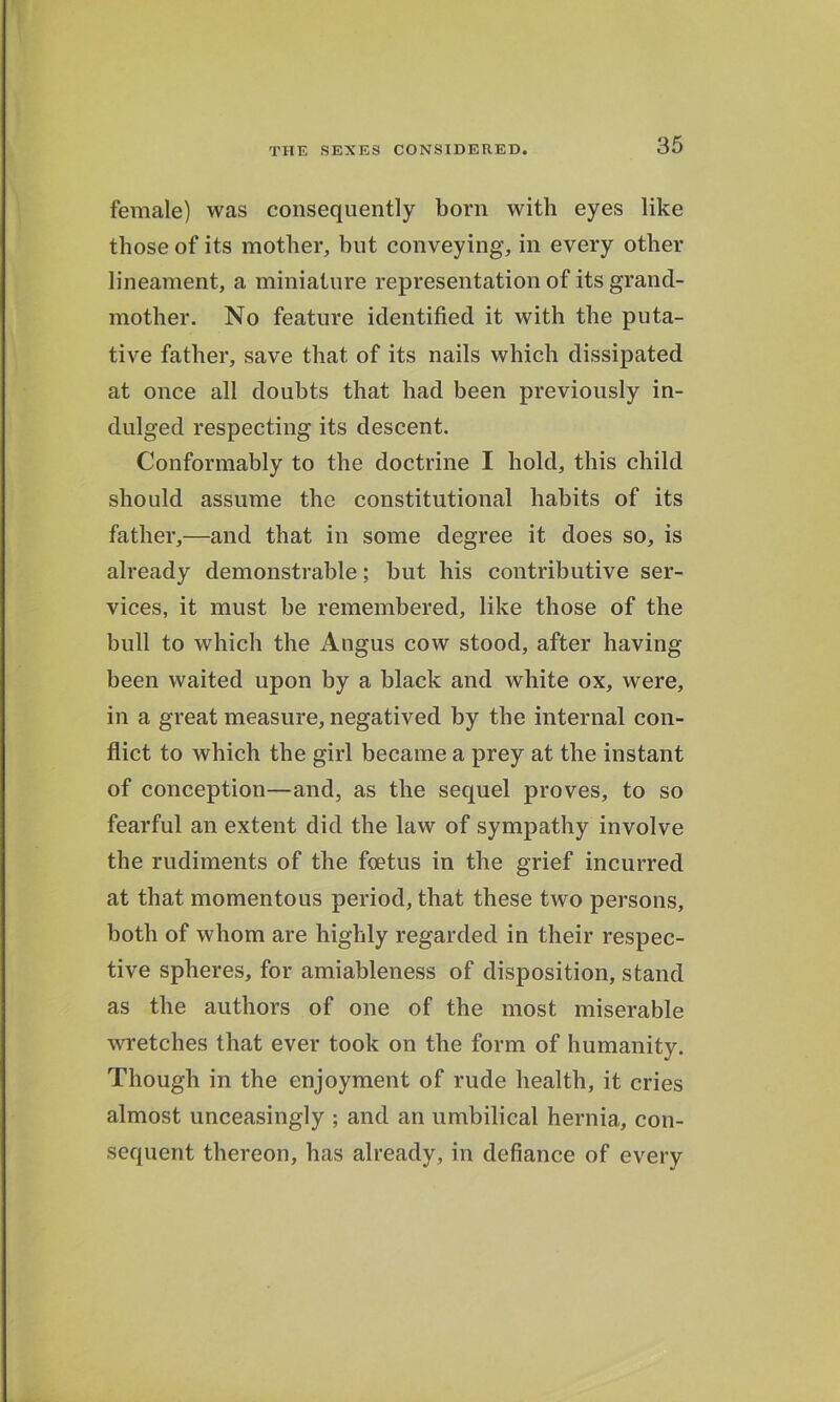 female) was consequently born with eyes like those of its mother, but conveying, in every other lineament, a miniature representation of its grand- mother. No feature identified it with the puta- tive father, save that of its nails which dissipated at once all doubts that had been previously in- dulged respecting its descent. Conformably to the doctrine I hold, this child should assume the constitutional habits of its father,—and that in some degree it does so, is already demonstrable; but his contributive ser- vices, it must be remembered, like those of the hull to which the xlngus cow stood, after having been waited upon by a black and white ox, were, in a great measure, negatived by the internal con- flict to which the girl became a prey at the instant of conception—and, as the sequel proves, to so fearful an extent did the law of sympathy involve the rudiments of the foetus in the grief incurred at that momentous period, that these two persons, both of whom are highly regarded in their respec- tive spheres, for amiableness of disposition, stand as the authors of one of the most miserable wretches that ever took on the form of humanity. Though in the enjoyment of rude health, it cries almost unceasingly ; and an umbilical hernia, con- sequent thereon, has already, in defiance of every