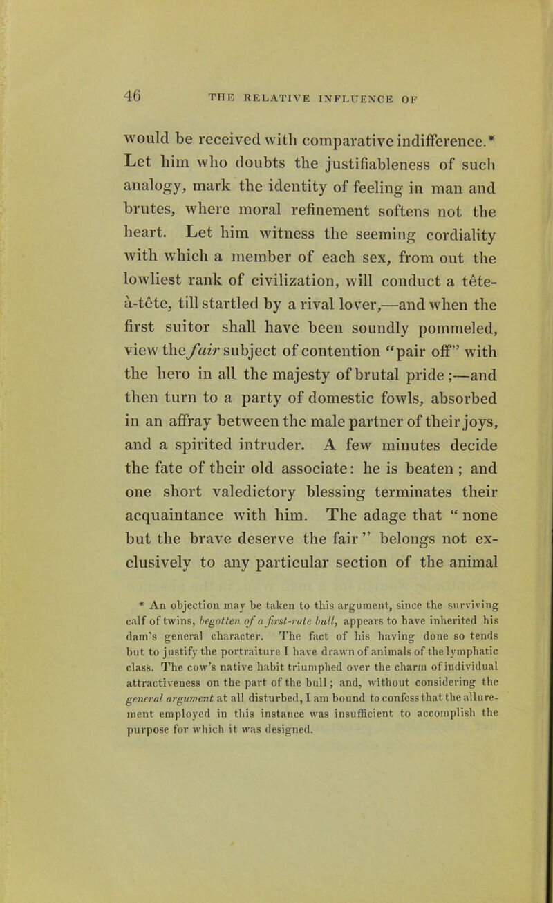 would be received with comparative indifference.* Let him who doubts the justifiableness of sucli analogy, mark the identity of feeling in man and brutes, where moral refinement softens not the heart. Let him witness the seeming cordiality with which a member of each sex, from out the lowliest rank of civilization, will conduct a tete- a-tete, till startled by a rival lover,—and when the first suitor shall have been soundly pommeled, view the fair subject of contention “pair off” with the hero in all the majesty of brutal pride;—and then turn to a party of domestic fowls, absorbed in an affray between the male partner of their joys, and a spirited intruder. A few minutes decide the fate of their old associate: he is beaten ; and one short valedictory blessing terminates their acquaintance with him. The adage that “ none but the brave deserve the fair ” belongs not ex- clusively to any particular section of the animal * An objection may be taken to this argument, since the surviving calf of twins, begotten of a first-rate bull, appears to have inherited bis dam's general character. The fact of his having done so tends but to justify the portraiture I have drawn of animals of the lymphatic class. The cow’s native habit triumphed over the charm of individual attractiveness on the part of the hull; and, without considering the general argument at all disturbed, I am bound to confess that the allure- ment employed in this instance was insufficient to accomplish the purpose for which it was designed.