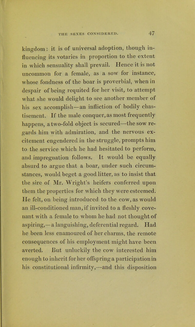 kingdom: it is of universal adoption, though in- fluencing its votaries in proportion to the extent in which sensuality shall prevail. Hence it is not uncommon for a female, as a sow for instance, whose fondness of the boar is proverbial, when in despair of being requited for her visit, to attempt what she would delight to see another member of his sex accomplish—an infliction of bodily chas- tisement. If the male conquer, as most frequently happens, a two-fold object is secured—the sow re- gards him with admiration, and the nervous ex- citement engendered in the struggle, prompts him to the service which he had hesitated to perform, and impregnation follows. It would be equally absurd to argue that a boar, under such circum- stances, would beget a good litter, as to insist that the sire of Mr. Wright’s heifers conferred upon them the properties for which they were esteemed. He felt, on being introduced to the cow, as would an ill-conditioned man, if invited to a fleshly cove- nant with a female to whom he had not thought of aspiring,—a languishing, deferential regard. Had he been less enamoured of her charms, the remote consequences of his employment might have been averted. But unluckily the cow interested him enough to inherit for her offspring a participation in his constitutional infirmity,—and this disposition