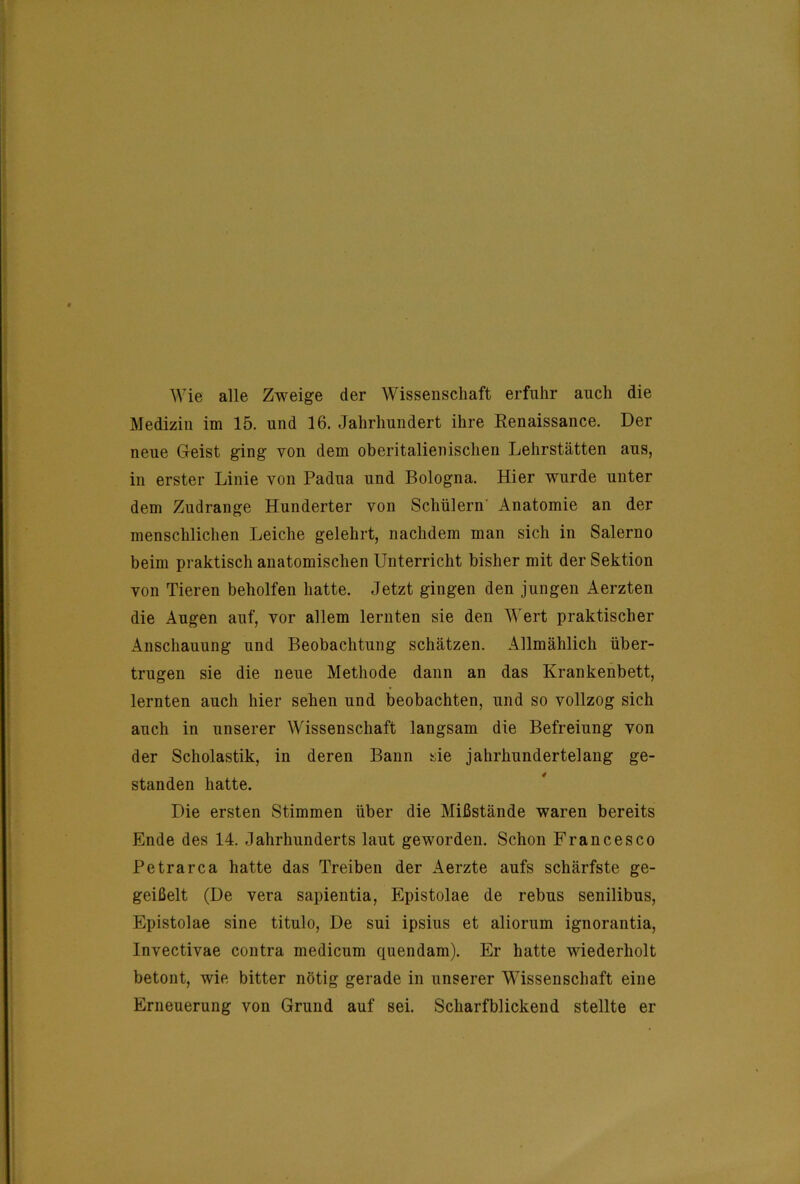 Wie alle Zweige der Wissenschaft erfuhr auch die Medizin im 15. und 16. Jahrhundert ihre Renaissance. Der neue Geist ging von dem oberitalienischen Lehrstätten aus, in erster Linie von Padua und Bologna. Hier wurde unter dem Zudrange Hunderter von Schülern' Anatomie an der menschlichen Leiche gelehrt, nachdem man sich in Salerno beim praktisch anatomischen Unterricht bisher mit der Sektion von Tieren beholfen hatte. Jetzt gingen den jungen Aerzten die Augen auf, vor allem lernten sie den Wert praktischer Anschauung und Beobachtung schätzen. Allmählich über- trugen sie die neue Methode dann an das Krankenbett, lernten auch hier sehen und beobachten, und so vollzog sich auch in unserer Wissenschaft langsam die Befreiung von der Scholastik, in deren Bann sie jahrhundertelang ge- standen hatte. Die ersten Stimmen über die Mißstände waren bereits Ende des 14. Jahrhunderts laut geworden. Schon Francesco Petrarca hatte das Treiben der Aerzte aufs schärfste ge- geißelt (De vera sapientia, Epistolae de rebus senilibus, Epistolae sine titulo. De sui ipsius et aliorum ignorantia, Invectivae contra medicum quendam). Er hatte wiederholt betont, wie bitter nötig gerade in unserer Wissenschaft eine Erneuerung von Grund auf sei. Scharfblickend stellte er