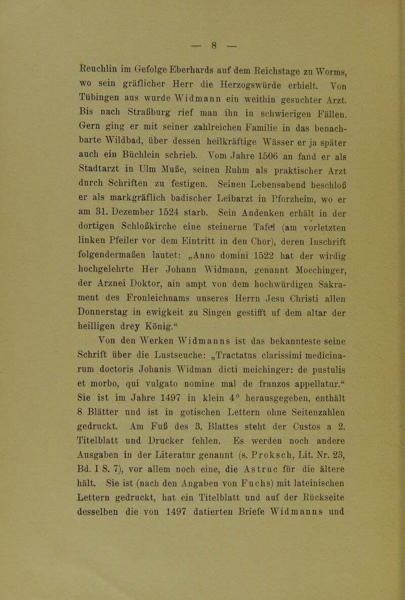 Eenchlin im Gefolge Eberhards auf dem Eeichstage zu Worms, wo sein gräflicher Herr die Herzogswürde erhielt. Von Tübingen aus wurde Widmann ein weithin gesuchter Arzt. Bis nach Straßburg rief mau ihn in schwierigen Fällen. Gern ging er mit seiner zahlreichen Familie in das benach- barte Wildbad, über dessen heilkräftige Wässer er ja später auch ein Büchlein schrieb. Vom Jahre 1506 an fand er als Stadtarzt in Ulm Muße, seinen Euhm als praktischer Arzt durch Schriften zu festigen. Seinen Lebensabend beschloß er als markgräflich badischer Leibarzt in Pforzheim, wo er am 31. Dezember 1524 starb. Sein Andenken erhält in der dortigen Schloßkirche eine steinerne Tafel (am vorletzten linken Pfeiler vor dem Eintritt in den Chor), deren Inschrift folgendermaßen lautet: „Anno domini 1522 hat der wirdig hochgelehrte Her Johann Widmann, genannt Moechinger, der Arznei Doktor, ain ampt von dem hochwürdigeii Sakra- ment des Fronleichnams unseres Herrn Jesu Christi allen Donnerstag in ewigkeit zu Singen gestifft uf dem altar der heilligen drey König.“ Von den Werken Widm an ns ist das bekannteste seine Schrift über die Lustseuche: „Tractatus clarissimi medicina- rum doctoris Johanis Widman dicti meichinger: de pustulis et morbo, qui vulgato nomine mal de franzos appellatur.“ Sie ist im Jahre 1497 in klein 4® herausgegeben, enthält 8 Blätter und ist in gotischen Lettern ohne Seitenzahlen gedruckt. Am Fuß des 3. Blattes steht der Gustos a 2. Titelblatt und Drucker fehlen. Es werden noch andere Ausgaben in der Literatur genannt (s. Proksch, Lit. Nr. 23, Bd. I S. 7), vor allem noch eine, die Astruc für die ältere hält. Sie ist (nach den Angaben von Fuchs) mit lateinischen Lettern gedruckt, hat ein Titelblatt und auf der Eückseite desselben die von 1497 datierten Briefe Widman ns und