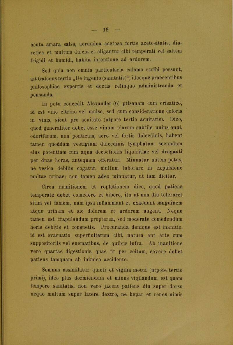 acuta amara salsa, acruiuina acetosa fortis acetositatis, diu- retica et multum dulcia et eligantur cibi temperati vel saltem frigidi et humidi, Iiabita intentione ad ardorem. Sed quia non omnia particularia calamo scribi possnnt, ait Galenns tertio „De ingenio (sanitatis)“, ideoque praesentibus philosophiae expertis et doctis relinqno administranda et pensauda. In potu concedit Alexander (6) ptisanam cum crisatico, id est vino citrino vel mulso, sed cum consideratione coloris in vinis, sicut pro acuitate (utpote tertio acnitatis). Dico, quod generaliter debet esse vinum darum subtile unius aiini, odoriferum, non ponticum, acre vel fortis dulcedinis, habent tarnen quoddam vestigium dulcedinis lympbatnm secundum eins potentiam cum aqua decoctionis liquiritiae vel draganti per dnas horas, antequam offeratnr. Minuatur antem potns, ne vesica debilis cogatur, multum laborare in expulsione multae urinae; non tarnen adeo minuatur, ut iam dicitur. Circa inanitionem et repletionem dico, quod patiens temperate debet comedere et bibere, ita ut non diu toleraret sitim vel famem, nam ipsa inflammant et exacuunt sanguinem atque urinam et sic dolorem et ardorem augent. Neque tarnen est crapulandum propterea, sed moderate comedendum horis debitis et consuetis. Procuranda denique est inanitio, id est evacuatio superfluitatum cibi, natura aut arte cum suppositoriis vel enematibus, de quibus infra. Ab inanitione vero quartae digestionis, quae fit per coitum, cavere debet patiens tamquam ab inimico accidente. Somnus assimilatur quieti et vigilia motui (utpote tertio primi), ideo plus dormiendum et minus vigilandum est quam tempore sanitatis, non vero jaceat patiens diu super dorso neque multum super latere dextro, ne hepar et renes nimis