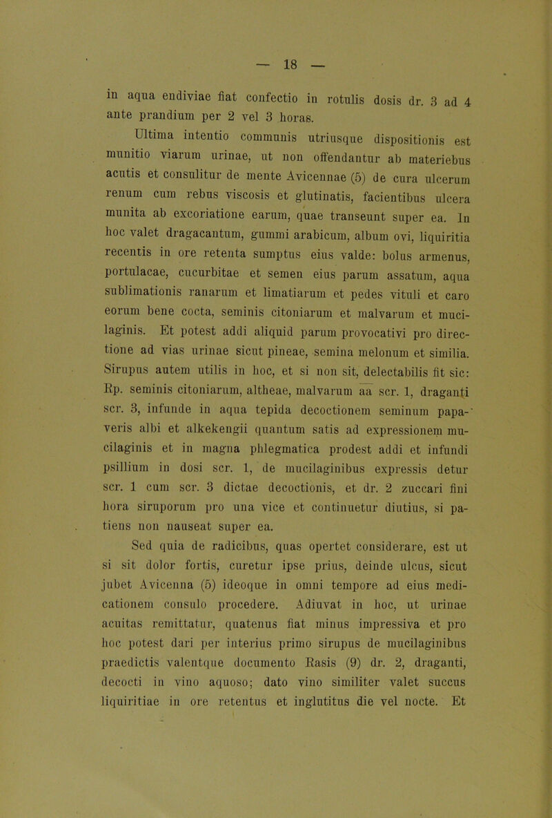 in aqua endiviae fiat confectio in rotulis dosis dr. 3 ad 4 ante prandium per 2 vel 3 lioras. Ultima iutentio communis utriusque dispositionis est munitio viarum urinae, ut non offendantur ab raateriebus acutis et consulitur de mente Avicennae (5) de cura ulcerum renum cum rebus viscosis et glutinatis, facientibus ulcera munita ab excoriatione earum, quae transeunt super ea. ln hoc valet dragacantum, gummi arabicum, album ovi, liquiritia recentis in ore retenta sumptus eins valde: bolus armenus, portulacae, Cucurbitae et semen eius parum assatum, aqua sublimationis ranarum et limatiarum et pedes vituli et caro eorum bene cocta, seminis citoniarum et malvarum et muci- laginis. Et potest addi aliquid parum provocativi pro direc- tione ad vias urinae sicut pineae, semina melonum et similia. Sirupus autem utilis in hoc, et si non sit, delectabilis fit sic: Rp. seminis citoniarum, altheae, malvarum ää scr. 1, draganti scr. 3, infunde in aqua tepida decoctionem seminum papa-' veris albi et alkekengii quantum satis ad expressionem mu- cilaginis et in magna phlegmatica prodest addi et infundi psillium in dosi scr. 1, de mucilaginibus expressis detur scr. 1 cum scr. 3 dictae decoctionis, et dr. 2 zuccari fini hora siruporum pro una vice et continuetar diutius, si pa- tiens non nauseat super ea, Sed quia de radicibus, quas opertet considerare, est ut si sit dolor fortis, curetur ipse prius, deinde ulcus, sicut jubet Avicenna (5) ideoque in omni tempore ad eius medi- cationem consiilo procedere, Adiuvat in hoc, ut urinae acuitas remittatar, quatenus fiat minus impressiva et pro hoc potest dari per interius primo sirupus de mucilaginibus praedictis valeiitque documento Rasis (9) dr. 2, draganti, decocti in vino aquoso; dato vino similiter valet succus liquiritiae in ore retentus et inglutitus die vel nocte. Et