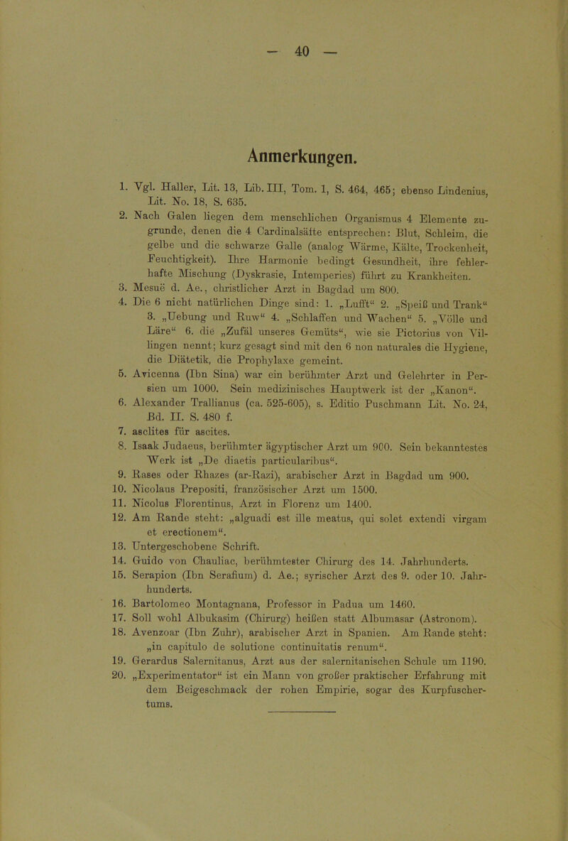 Anmerkungen. 1. Vgl. Haller, Xit. 13, Lib. III, Tom. 1, S. 464, 465; ebenso Iiindenius Lit. No. 18, S. 635. 2. Nach Gralen liegen dem menschlichen Organismus 4 Elemente zu- grunde, denen die 4 Cardinalsäfte entsprechen: Blut, Schleim, die gelbe und die schwarze Oalle (analog AVärme, Kälte, Trockenheit, Feuchtigkeit). Ihre Harmonie bedingt Glesundheit, ihre fehler- hafte Mischung (Dyskrasie, Intemperies) führt zu Krankheiten. 3. Mesue d. Ae., christlicher Arzt in Bagdad um 800. 4. Die 6 nicht natürlichen Dinge sind: 1. „Lufft“ 2. „Speiß und Trank“ 3. „Hebung und Euw“ 4. „Schlaffen und Wachen“ 5. „Völle und Läre“ 6. die „Zufäl unseres Gremüts“, wie sie Pictorius von Vil- lingen nennt; kurz gesagt sind mit den 6 non naturales die Hygiene, die Diätetik, die Prophylaxe gemeint. 5. Avicenna (Ibn Sina) war ein berühmter Arzt und Gelehrter in Per- sien um 1000. Sein medizinisches Hauptwerk ist der „Kanon“. 6. Alexander Trallianus (ca. 525-605), s. Editio Puschmann Lit. No. 24, Bd. II. S. 480 f. 7. asclites für ascites. 8. Isaak Judaeus, berühmter äg)'^ptischer Arzt um 900. Sein bekanntestes Werk ist „De diaetis particularibus“. 9. Bases oder Ehazes (ar-Eazi), arabischer Arzt in Bagdad um 900. 10. Nicolaus Prepositi, französischer Arzt um 1500. 11. Nicolus Florentinus, Arzt in Florenz um 1400. 12. Am Bande steht: „alguadi est ille meatus, qui solet extendi virgam et erectionem“. 13. Untergeschobene Schrift. 14. Guido von Chauliac, berühmtester Chirurg des 14. Jahrhunderts. 15. Serapion (Ibn Serafium) d. Ae.; syrischer Arzt des 9. oder 10. Jahr- hunderts. 16. Bartolomeo Montagnana, Professor in Padua um 1460. 17. Soll wohl Albukasim (Chirurg) heißen statt Albumasar (Astronom). 18. Avenzoar (Ibn Zuhr), arabischer Arzt in Spanien. Am Bande steht: „in capitulo de solutione continuitatis renum“. 19. Gerardus Salernitanus, Arzt aus der salemitanischen Schule um 1190. 20. „Experimentator“ ist ein Mann von großer praktischer Erfahrung mit dem Beigeschmack der rohen Empirie, sogar des Kurpfuscher- tums.