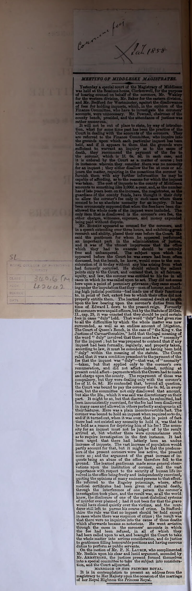 MKSTING OF MIDDLESEX MA0J3TRATMS, TMterdAj % vpeoial court of th« Magiskriw of Mdffltux WM hold at the SeosionS'houM, ClerkenweU, for iho raraoOT of bearug counsel on behalf of the oonmen, Mr. waklej for the western dirision, Mr. Baker for the eastara divliioa, and Mr. Bedford for \VWminster. against the diaallowaaoe of fees for holding inauusts, whion, m the opinion of the Finance Committee, wno have to investis^ the oorooen^ accounts, were unneoosaary. Mr. Pownall, ehainnan of the count/ iMuoh, preeided, and the attendance of juitieee e rather numerous. It will not be out of place to state, bv waj of intndne* tion, what for some time past has been the practice of the Court in dealing with the accounts of the coroners, niej are referred to the Finance Committee, who inquire into the grounds upon which each particular inquest has been held, and if it appears to them that the grounds wsre suffident to warrant an inquiry as to wa eattss of death, they recommend the paraent of the fee to the coroner, which is If. 6e. in eadi case, and it is ordered by the Court as a matter of course ; but in instancee wherein they consider tliere wss no neoessito for an inquest; they either disallow the fee at onoe or aa« iouin the matttf, requiring in the meantime the coroner to nimish them with any lurther information he may capable of affording, as to the reasons for which the innneel was taken. The cost of incmests to the county of Mlddfeeni: amounts to something like 9,OOOf. a-year, and, as the nunibv has of late years been on the increase, the magistratec, aattn guardians of the county funds, have thought it ths^ dul^ to allow the coroner's fee only in such oases where thsf* seemed to he an alisoluto neoeesity for an inquiry. It hsi been erroneously supposed that when the fees have been dto allowed the whole carte of the inquest were included. Th# only item that is disallowed is the coroner's own fee, thu other charge witnesses, espensea, and money expended being pdd without dispute. Mr. BoDUir appeared as oounsel for the ooronert, i in a speech extending over three hours, and exhibitingpuw research and ability, placed their case before the Coon^ Bu said the gentlemen for whom he appcMed porfonaad an important pari in the adminurtratioo of and it was of the utmost importanoe that iha which they had to exeeuie should to entlnlff free and unhampered. The subject upon wbkh Im appeared before the Court he wae aware nad besR cflw diacuseed, but the bench, he knew, would come to too sideration of it to-day without any bias arising from ' had formerly occurred. He should sul^t the points only to the Court, and contend that, in aU fairacML equity, and law, the coroner was entitled to his fee In sll cases in which he wascalledupon to act. Thsy did noteon* here upon a point of peouniaiy grievanoe; th^ came smart* ing under the imputation thatthey—mm of honour, and hold* ing high judicial positions—had made use of their funotioaf to, in point of fact, extort fees to which their office did not properly entitle them. The learned counsel dwelt at length upon the law hearing upon the coroner’s duties from uie time of Edward I. ^wn to the present reign. Formerly the coroners were unpaid officers, bnt by the Statute of 25 Qeo. n.,cap. 29, it was enacted that they should be paidceitato fees in cases “duly” held. That word “duly hu givenrise to all the difficulties by which the whole matter was now surrounded, as well as an endless amount of litigation^ The Court of Queen’s Bench, in the case of “the King y. the Justices of Carmarthenshire,” held that thelegal meaning of the word “ duly” involved that there mustbea “ necessity’* for the inquest; but he was prepared to contend that if any inquest had been formally, regularly, and properly taken, according to law, it must be consider^ as having been held “ duly” within the meaning of the statute. The Court ruled that it was a condition precedent to the payment of the fee that the inquest was“dul3?'’—that was, or “ necessity” —taken, but that applied only to the coroner’s own remuneration, and did not affect—indeed, nothing at present ceuld affect—payments which the Crown had to make and charge upon the county. The repayment of those was compulsory, out th^ were dealing only with the coroner's fee of 1^. 6s. 8d. Ha contended ^at, beyond all question, the Court was bound to pay the coroner the 6s. 8d. in every case, but the committee not only disallowed that amount, but also the 20s., which it was said was discretionary on their Eart. It might bo so, but that discretion, he submitted, had een inconsistently exercised, for the fee liad been disallowed in many cases and allowed in others perfectly analogous in all tbeirfeatures. Here was a plain incontrovertible fact. The coroner was bound to hold an inquest when required soto do, and if it turned out, when it was over, that in point of fact there had not existed any necessity to hold it, was that to be held as a reason for depriving him of his fee ? The neces* sity for an inquest must not be judged of by the result arrived at, but whether there were ciroomstanoes such as to require investigation in the first instance. It had been urged that there had latterly been an undue increase of inquests. The vast increase of population would partly account for that, but it might be that the predeces- sors of the present coroners were less active, the present more so ; and the argument of the great increase of in- quests bei^ an abuse of the office therefore fell to the ground, ^e learned gentleman made some general obser* vations upon the institution of coroner, and the vast iin^rtance with respect to the security of human life in* vofved in the office being freely and independently exercised, footing the opinions of many eminentpeisons to that effect. le reterred to the Rugeley poisonings, where, after medical certificates had been given of natural death, through the interference of one person the coroner’s investigation took place, and the result was, as all the world knew, the disclosure of one of the most diabolical systems of murder ever planned ; liad it not been for that the grave would have closed quietly over the victims, and the mur- derer still left to pursue his course of crime. In Stafford- shire the rule was that no inquest should be held except in cases where there was suspicion of crimo ; the result was that there wore no inquiries into the cause of those deaths which afterwards became so notorious. Be went aeriatim, through the cases in the coroners’ accounts in which the me had been refused, in all of whieh they had been called upon to act, and besought tho Court to take the whole matter into serious consideration, and do justice to gentlemen filling honourable positions and having onerous duties to perform as public servants. On the motion of Mr. P. N. Laurib, who complimented Mr. Bodkin upon his clear and luoid argument, seconded by Mr. Abuttromo, the justices present formed tliemselves into a special committee to take the subject into considera- tion, and the Court adjourned. MARRIAGE OP THE PRINCESS ROYAL. It is in contemplation to present an address from the magistracy to Her Majesty iraon the occasion of the marriage of ner Koyal Highness the Princess Boyal.