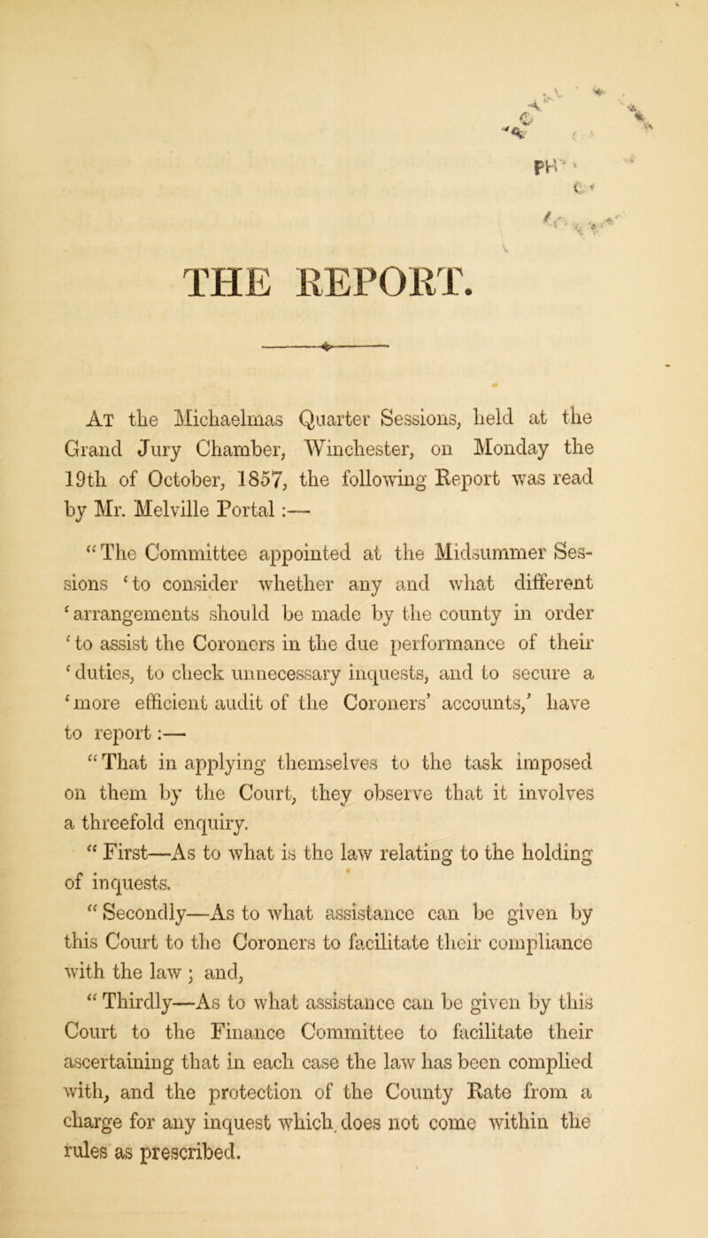 •%*- At tlie Michaelmas Quarter Sessions, held at the Grand Jury Chamber, Winchester, on Monday the 19th of October, 1857, the following Eeport was read by Mr. Melville Portal:— The Committee appointed at the Midsummer Ses- sions ‘to consider whether any and what different ‘arrangements should be made by the county in order ‘ to assist the Coroners in the due performance of their ‘ duties, to check unnecessary inquests, and to secure a ‘more efficient audit of the Coroners’ accounts,’ have to report:— “ That in applying themselves to the task imposed on them by the Court, they observe that it involves a threefold enquiry. “ First—As to what is the law relating to the holding of inquests. “ Secondly—As to what assistance can be given by this Court to the Coroners to facilitate their compliance with the law ; and, “ Thirdly—As to what assistance can be given by this Court to the Finance Committee to facilitate their ascertaining that in each case the law has been complied with, and the protection of the County Kate from a charge for any inquest which, does not come within the rules as prescribed.