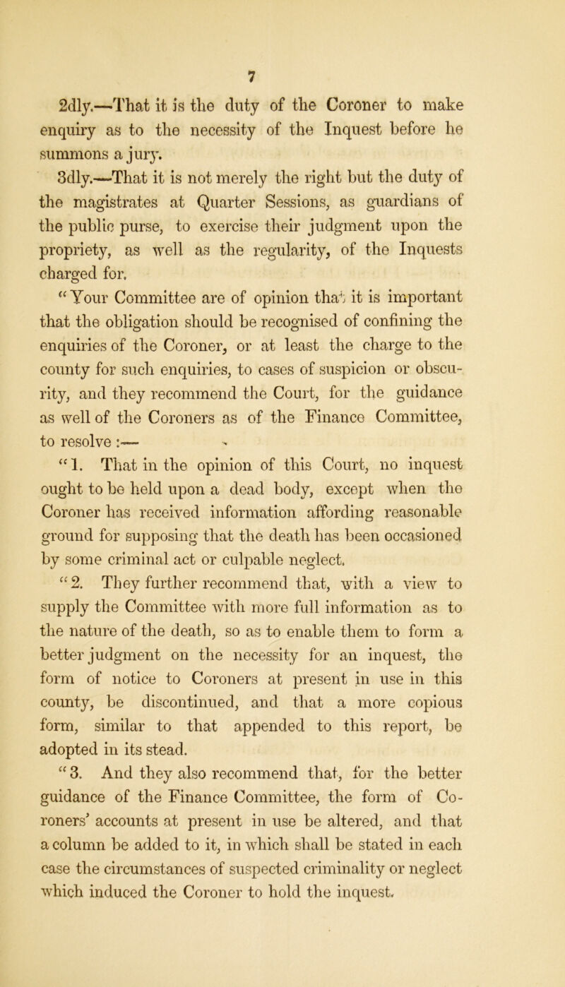 2dly.—That it is the duty of the Coroner to make enquiry as to the necessity of the Inquest before he summons a jury. 3dly.—That it is not merely the right but the duty of the magistrates at Quarter Sessions, as guardians of the public purse, to exercise their judgment upon the propriety, as well as the regularity, of the Inquests charged for, Your Committee are of opinion that it is important that the obligation should be recognised of confining the enquiries of the Coroner, or at least the charge to the county for such enquiries, to cases of suspicion or obscu- rity, and they recommend the Court, for the guidance as well of the Coroners as of the Finance Committee, to resolve:— That in the opinion of this Court, no inquest ought to be held upon a dead body, except when the Coroner has received information affording reasonable ground for supposing that the death has i^een occasioned by some criminal act or culpable neglect. ‘‘2. They further recommend that, with a view to supply the Committee with more full information as to the nature of the death, so as to enable them to form a better judgment on the necessity for an inquest, the form of notice to Coroners at present in use in this county, be discontinued, and that a more copious form, similar to that appended to this report, be adopted in its stead. “ 3. And they also recommend that, for the better guidance of the Finance Committee, the form of Co- roners accounts at present in use be altered, and that a column be added to it, in which shall be stated in each case the circumstances of suspected criminality or neglect which induced the Coroner to hold the inquest