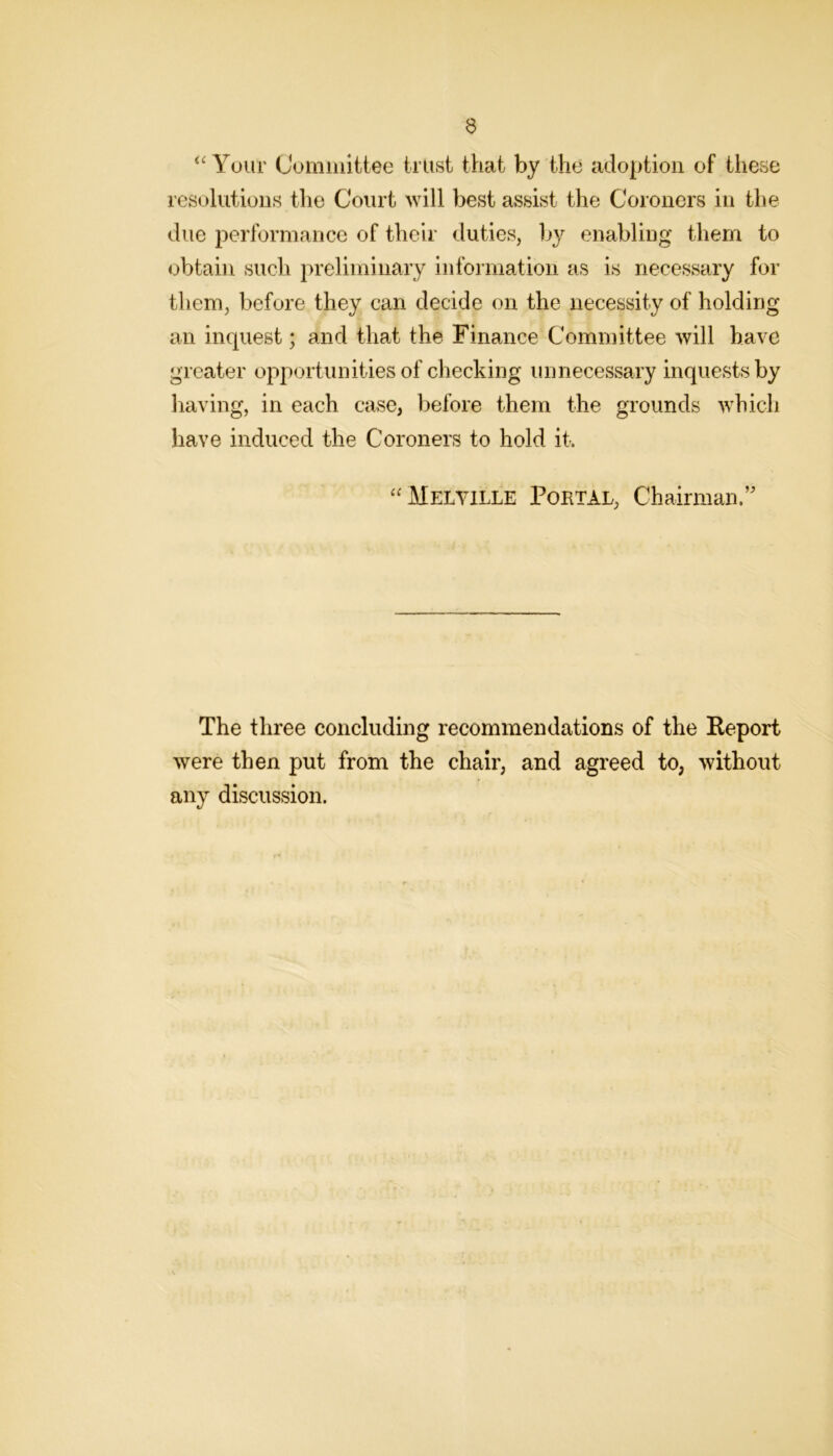 ‘‘Yuur Cummittee trust that by the adoption of these resolutions the Court will best assist the Coroners in the due performance of their duties, b}^ enabling them to obtain such preliminary information as is necessary for them, before they can decide on the necessity of holding an inquest; and that the Finance Committee will have greater opportunities of checking unnecessary inquests by having, in each case, before them the grounds which have induced the Coroners to hold it. “Melville Portal, Chairman.’' The three concluding recommendations of the Keport were then put from the chair, and agreed to, without any discussion.