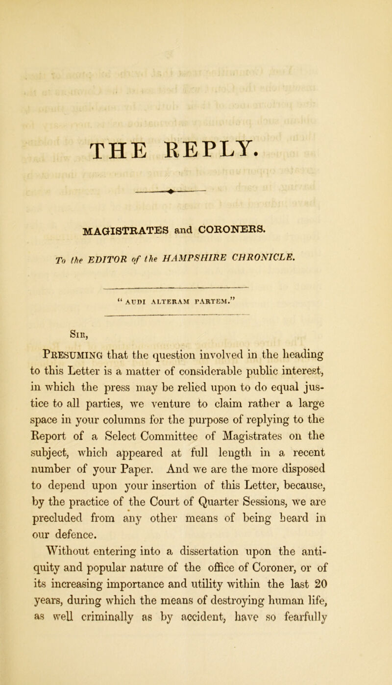 MAGISTRATES and CORONERS. To the EDITOR of the HAMPSHIRE CHRONICLE. “ AUDI ALTERAM PARTEM.” Sir, Presuming that the question involved in the heading to this Letter is a matter of considerable public interest, in which the press may be relied upon to do equal jus- tice to all parties, we venture to claim rather a large space in your columns for the purpose of replying to the Report of a Select Committee of Magistrates on the subject, which appeared at full length in a recent number of your Paper. And we are the more disposed to depend upon your insertion of this Letter, because, by the practice of the Court of Quarter Sessions, we are precluded from any other means of being heard in our defence. Without entering into a dissertation upon the anti- quity and popular nature of the office of Coroner, or of its increasing importance and utility within the last 20 years, during which the means of destroying human life, as well criminally as by accident, have so fearfully