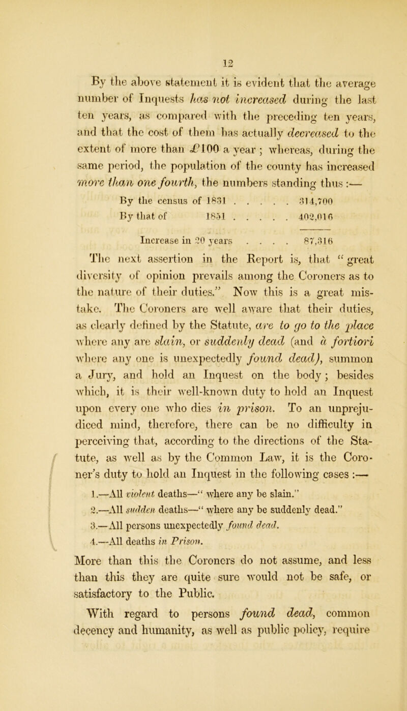 By the above Ktatemeiit it ib evident that the average number of Inquests Itas not increased during the last ten years, as compared with the prece<ling ten years, and that the cost of them has actually decreased to the extent of more than <^^100 a vear : whereas, duriim the same period, the population of the county has increased more than one fourth, the numbers standing thus :— By the census of 1831 314,700 By that of 1851 402,010 Increase in 20 3-ears .... 87,316 The next assertion in the Report is, that “ great diversity of opinion prevails among the Coroners as to the nature of their duties/' Now this is a great mis- take. T1 le Coroners are well aw'are that their duties, as clearly defined by the Statute, are to go to the place where any are slain, or suddenly dead (and ii fortiori where any one is unexpectedly found dead), summon a Jur}, and hold an Inquest on the body ; besides which, it is their well-known duty to hold an Inquest upon every one who dies in prison. To an unpreju- diced mind, therefore, there can be no difficulty in perceiving that, according to the directions of the Sta- f tute, as 5vell as by the Common Law, it is the Coro- ner's duty to hold an Inquest in the following cases :— 1. —All violent deaths—“ where any be slain.” 2. —^.Ul sudden deaths—“ where any be suddenly dead.” 3. —All persons unexpectedly found dead. 4. —All deaths in Prison. More than this tlie Coroners do not assume, and less than this they are quite sure 3vould not be safe, or satisfactory to the Public. With regard to persons found dead, common decency and humanity, as well as public policy, require
