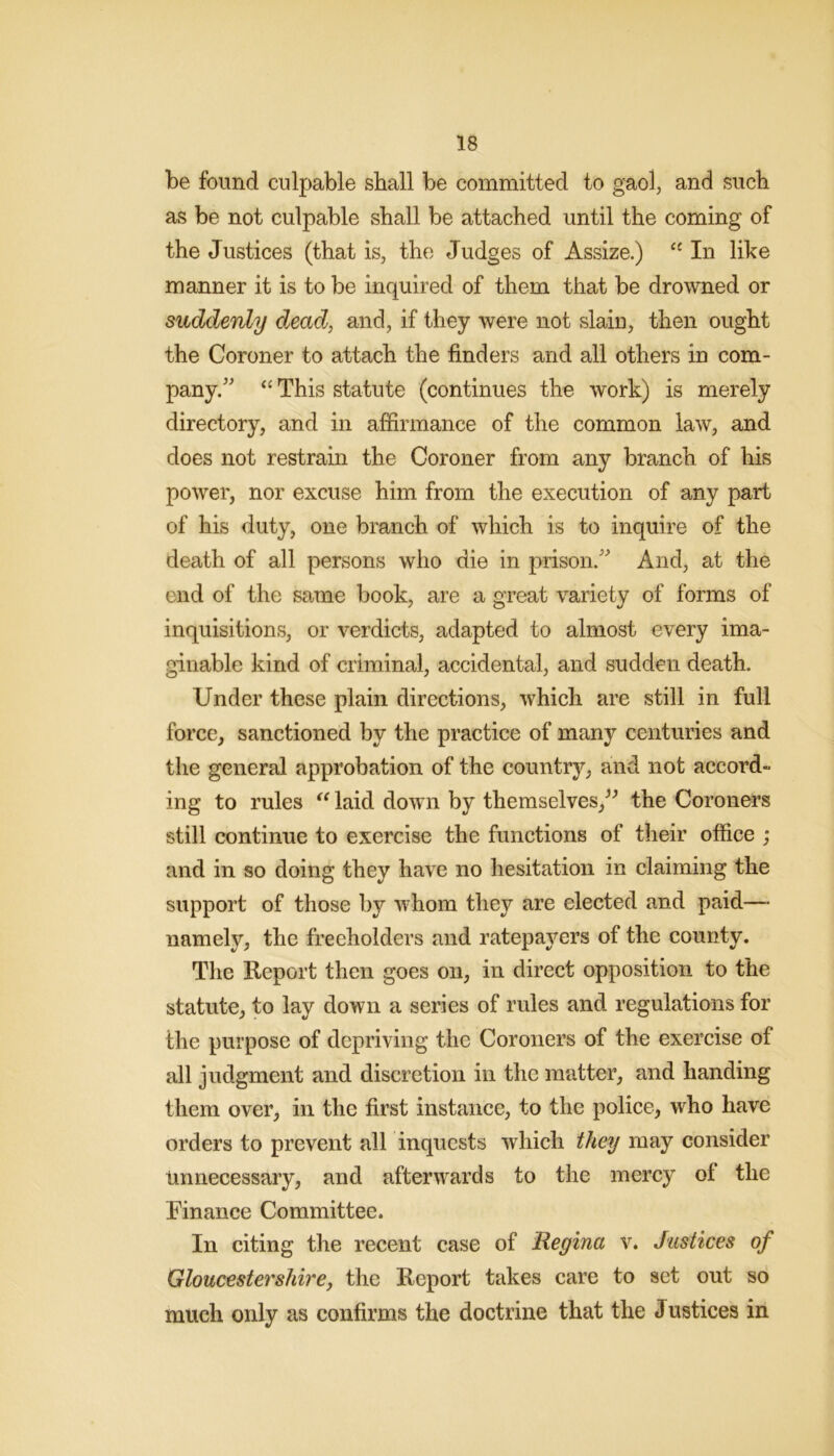 be found culpable shall be committed to gaol, and such as be not culpable shall be attached until the coming of the Justices (that is, the Judges of Assize.) In like manner it is to be inquired of them that be drowned or suddenly dead, and, if they were not slain, then ought the Coroner to attach the finders and all others in com- pany.'’'’ ‘‘ This statute (continues the work) is merely directory, and in affirmance of the common law, and does not restrain the Coroner from any branch of his power, nor excuse him from the execution of any part of his duty, one branch of which is to inquire of the death of all persons who die in prison.'^ And, at the end of the same book, are a great variety of forms of inquisitions, or verdicts, adapted to almost every ima- ginable kind of criminal, accidental, and sudden death. Under these plain directions, which are still in full force, sanctioned by the practice of many centuries and the general approbation of the country, and not accord- ing to rules laid down by theraselves,^^ the Coroners still continue to exercise the functions of their office ; and in so doing they have no hesitation in claiming the support of those by whom they are elected and paid—• namely, the freeholders and ratepayers of the county. The Report then goes on, in direct opposition to the statute, to lay down a series of rules and regulations for the purpose of depriving the Coroners of the exercise of all judgment and discretion in the matter, and handing them over, in the first instance, to the police, who have orders to prevent all inquests which they may consider Unnecessary, and afterwards to the mercy of the Finance Committee. In citing the recent case of Regina v. Justices of Gloucestershirej the Report takes care to set out so much only as confirms the doctrine that the Justices in