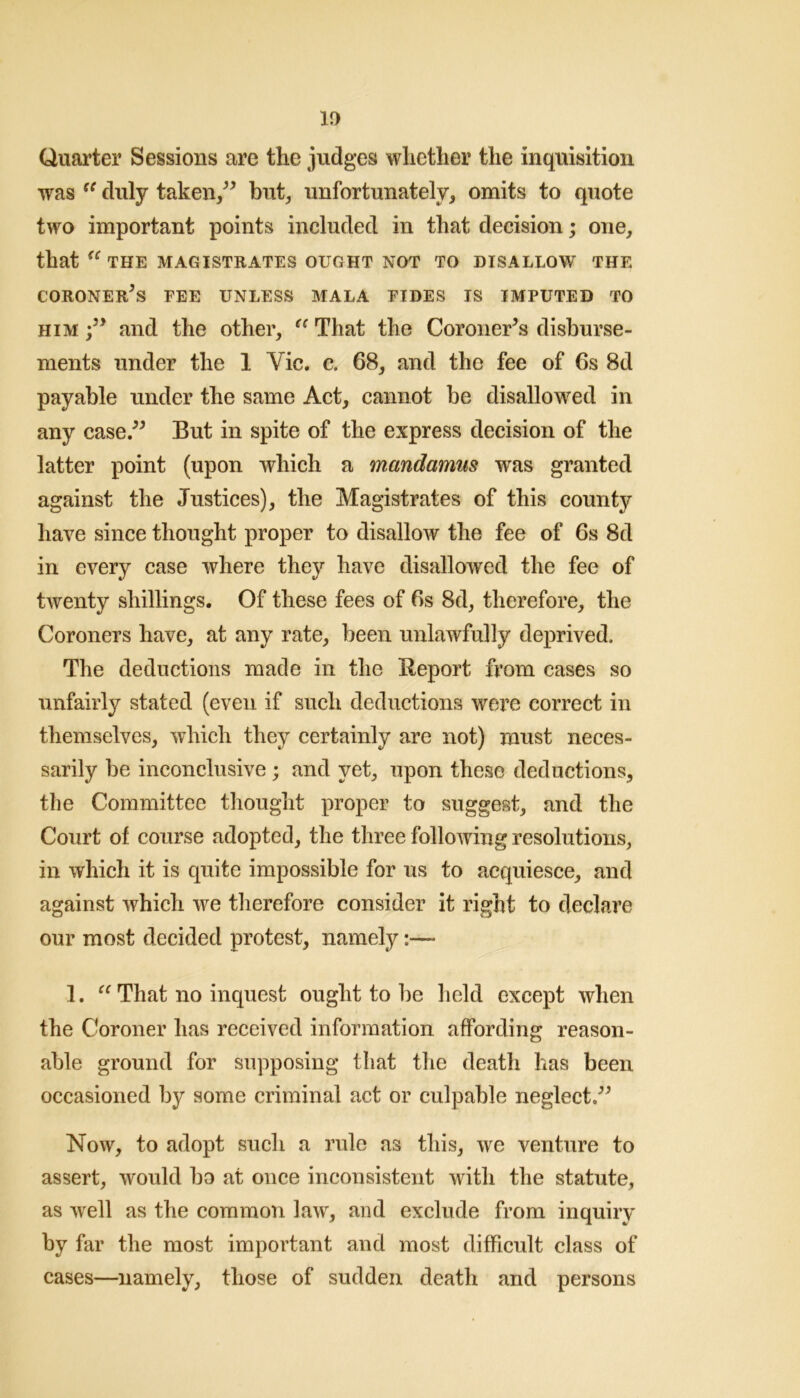 Quarter Sessions are the judges whether the inquisition was duly taken/^ but, unfortunately, omits to quote two important points included in that decision; one, that THE MAGISTRATES OUGHT NOT TO DISALLOW THE CORONER^S FEE UNLESS MALA TIDES IS IMPUTED TO HIM and the other, That the Coroner^s disburse- ments under the 1 Vic. c. 68, and the fee of 6s 8d payable under the same Act, cannot be disallowed in any case.^^ But in spite of the express decision of the latter point (upon which a mandamus was granted against the Justices), the Magistrates of this county have since thought proper to disallow the fee of 6s 8d in every case where they have disallowed the fee of twenty shillings. Of these fees of 6s 8d, therefore, the Coroners have, at any rate, been unlawfully deprived. The deductions made in the Report from cases so unfairly stated (even if such deductions were correct in themselves, which they certainly are not) must neces- sarily be inconclusive ; and yet, upon these deductions, the Committee thought proper to suggest, and the Court of course adopted, the three following resolutions, in which it is quite impossible for us to acquiesce, and against which we therefore consider it right to declare our most decided protest, namely:— 1. That no inquest ought to be held except when the Coroner has received information affording reason- able ground for supposing that the death has been occasioned by some criminal act or culpable neglect.^^ Now, to adopt such a rule as this, we venture to assert, would bo at once inconsistent with the statute, as w^ell as the common law, and exclude from inquiry by far the most important and most difficult class of cases—namely, those of sudden death and persons