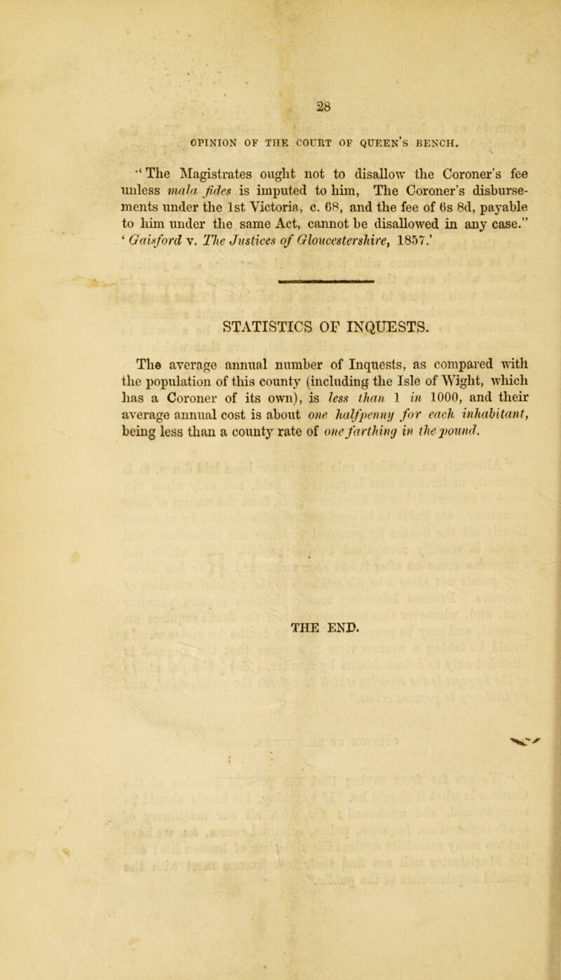 OPINION OF THE COURT OF QUEEN’s BENCH. H. The ^Magistrates ought not to disallow the Coroner’s fee unless mala Jidcs is imputed to him, The Coroner’s disburse- ments under the 1st Victoria, c. 68, and the fee of 6s 8d, payable to him under the same Act, cannot be disallowed in any case.” ‘ Oahford v. The Justices of Gloucestershire^ 1857.’ STATISTICS OF INQUESTS. The average annual number of Inquests, as compared vith the population of this county (including the Isle of Wight, which has a Coroner of its own), is less than 1 in 1000, and their average annual cost is about one halfpenny for each inhahitant, being less than a county rate of one farthing in the ground. THE END.