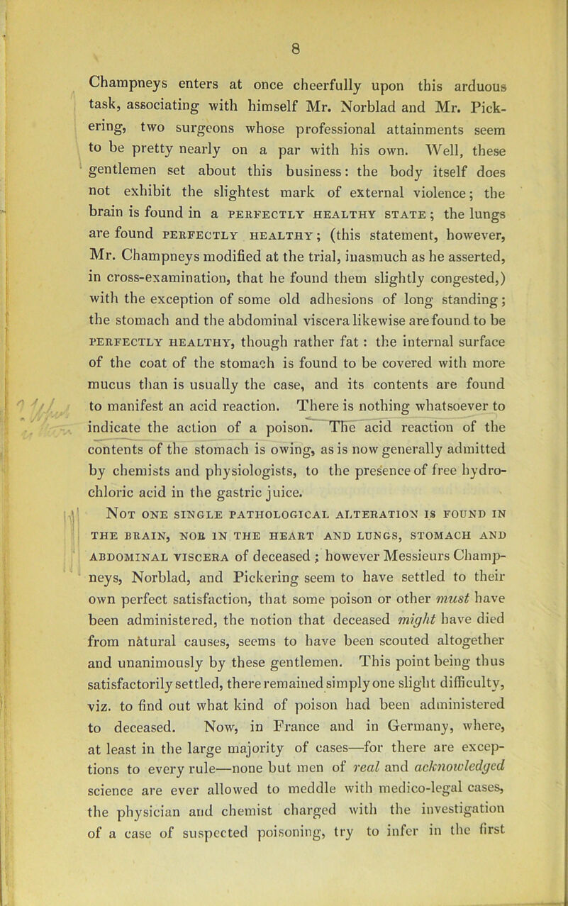 Champneys enters at once cheerfully upon this arduous task, associating with himself Mr. Norblad and Mr. Pick- ering, two surgeons whose professional attainments seem to be pretty nearly on a par with his own. Well, these gentlemen set about this business: the body itself does not exhibit the slightest mark of external violence; the brain is found in a perfectly healthy state ; the lungs are found perfectly healthy ; (this statement, however, Mr. Champneys modified at the trial, inasmuch as he asserted, in cross-examination, that he found them slightly congested,) with the exception of some old adhesions of long standing; the stomach and the abdominal viscera likewise are found to be perfectly healthy, though rather fat : the internal surface of the coat of the stomach is found to be covered with more mucus than is usually the case, and its contents are found to manifest an acid reaction. There is nothing whatsoever to indicate the action of a poison. The acid reaction of the contents of the stomach is owing, as is now generally admitted by chemists and physiologists, to the presence of free hydro- chloric acid in the gastric juice. Not one single pathological alteration is found in THE BRAIN, NOR IN THE HEART AND LUNGS, STOMACH AND abdominal viscera of deceased ; however Messieurs Champ- neys, Norblad, and Pickering seem to have settled to their own perfect satisfaction, that some poison or other must have been administered, the notion that deceased might have died from natural causes, seems to have been scouted altogether and unanimously by these gentlemen. This point being thus satisfactorily settled, there remained simply one slight difficulty, viz. to find out what kind of poison had been administered to deceased. Now, in France and in Germany, where, at least in the large majority of cases—for there are excep- tions to every rule—none but men of real and acknowledged science are ever allowed to meddle with medico-legal cases, the physician and chemist charged with the investigation of a case of suspected poisoning, try to infer in the first