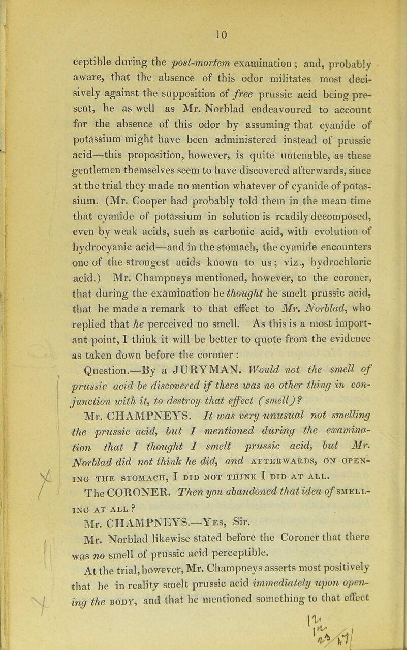 ceptible during the post-mortem examination; and, probably aware, that the absence of this odor militates most deci- sively against the supposition of free prussic acid being pre- sent, he as well as Mr. Norblad endeavoured to account for the absence of this odor by assuming that cyanide of potassium might have been administered instead of prussic acid—this proposition, however, is quite untenable, as these gentlemen themselves seem to have discovered afterwards, since at the trial they made no mention whatever of cyanide of potas- sium. (Mr. Cooper had probably told them in the mean time that cyanide of potassium in solutionis readily decomposed, even by weak acids, such as carbonic acid, with evolution of hydrocyanic acid—and in the stomach, the cyanide encounters one of the strongest acids known to us; viz., hydrochloric acid.) Mr. Champneys mentioned, however, to the coroner, that during the examination he thought he smelt prussic acid, that he made a remark to that effect to Mr. Norblad, who replied that he perceived no smell. As this is a most import- ant point, I think it will be better to quote from the evidence as taken down before the coroner: Question.—By a JURYMAN. Would not the smell of prussic acicl be discovered if there was no other thing in con- junction with it, to destroy that effect (smell) ? Mr. CHAMPNEYS. It was very unusual not smelling the prussic acid, but I mentioned during the examina- tion that I thought I smelt prussic acid, but Mr. Norblad did not think he did, and afterwards, on open- ing THE STOMACH, I DID NOT THINK I DID AT ALL. The CORONER. Then you abandoned that idea of smell- ing AT ALL ? Mr. CHAMPNEYS.—Yes, Sir. Mr. Norblad likewise stated before the Coroner that there was no smell of prussic acid pexceptible. At the trial, however, Mr. Champneys asserts most positively that he in reality smelt prussic acid immediately upon open- ing the body, and that he mentioned something to that effect 1^