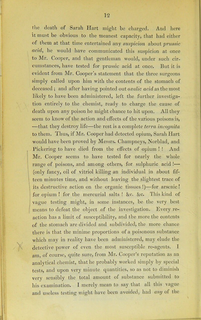 the death of Sarah Hart might be charged. And here it must be obvious to the meanest capacity, that had either of them at that time entertained any suspicion about prussic acid, he would have communicated this suspicion at once to Mr. Cooper, and that gentleman would, under such cir- cumstances, have tested for prussic acid at once. But it is evident from Mr. Cooper’s statement that the three surgeons simply called upon him with the contents of the stomach of deceased ; and after having pointed out oxalic acid as the most likely to have been administered, left the further investiga- tion entirely to the chemist, ready to charge the cause of death upon any poison he might chance to hit upon. All they seem to know of the action and effects of the various poisons is, —that they destroy life—the rest is a complete terra incognita to them. Thus, if Mr. Cooper had detected opium, Sarah Hart would have been proved by Messrs. Champneys, Norblad, and Pickering to have died from the effects of opium ! ! And Mr. Cooper seems to have tested for nearly the whole range of poisons, and among others, for sulphuric acid!— (only fancy, oil of vitriol killing an individual in about fif- teen minutes time, and without leaving the slightest trace of its destructive action on the organic tissues !)—for arsenic ! for opium ! for the mercurial salts ! &c. &c. This kind of vague testing might, in some instances, be the very best means to defeat the object of the investigation. Every re- action has a limit of susceptibility, and the more the contents of the stomach are divided and subdivided, the more chance there is that the minime proportions of a poisonous substance which may in reality have been administered, may elude the detective power of even the most susceptible re-agents. I am, of course, quite sure, from Mr. Cooper’s reputation as an analytical chemist, that he probably worked simply by special tests, and upon very minute quantities, so as not to diminish very sensibly the total amount of substance submitted to his examination. I merely mean to say that all this vague and useless testing might have been avoided, had any of the