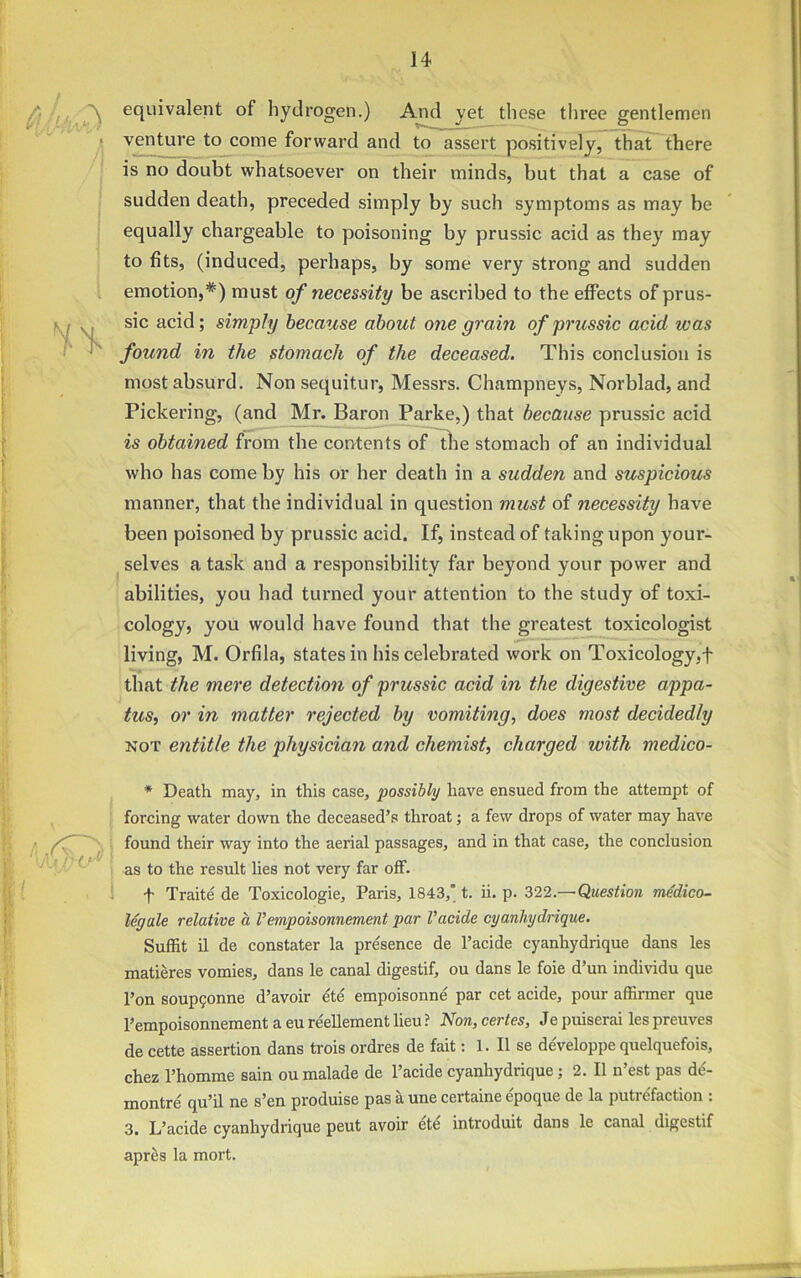 i .A equivalent of hydrogen.) And yet these three gentlemen venture to come forward and to assert positively, that there is no doubt whatsoever on their minds, but that a case of sudden death, preceded simply by such symptoms as may be equally chargeable to poisoning by prussic acid as they may to fits, (induced, perhaps, by some very strong and sudden emotion,#) must of necessity be ascribed to the effects of prus- sic acid; simply because about one gram of prussic acid was found in the stomach of the deceased. This conclusion is most absurd. Non sequitur, Messrs. Champneys, Norblad, and Pickering, (and Mr. Baron Parke,) that because prussic acid is obtained from the contents of the stomach of an individual who has come by his or her death in a sudden and suspicious manner, that the individual in question must of necessity have been poisoned by prussic acid. If, instead of taking upon your- selves a task and a responsibility far beyond your power and abilities, you had turned your attention to the study of toxi- cology, you would have found that the greatest toxicologist living, M. Orfila, states in his celebrated work on Toxicology,! that the mere detection of prussic acid in the digestive appa- tus, or in matter rejected by vomiting, does most decidedly not entitle the physician and chemist, charged with medico- * Death may, in this case, possibly have ensued from the attempt of forcing water down the deceased’s throat; a few drops of water may have found their way into the aerial passages, and in that case, the conclusion as to the result lies not very far off. t Traite de Toxicologie, Paris, 1843, t. ii. p. 322.—Question inedico- legale relative a Vempoisonnement par Vacide cyanhydrique. Suffit il de constater la presence de l’acide cyanhydrique dans les matieres vomies, dans le canal digestif, ou dans le foie d’un individu que l’on soupgonne d’avoir ete empoisonne par cet acide, pour affirmer que Pempoisonnement a eu reellement lieu ? Non, certes, Je puiserai les preuves de cette assertion dans trois ordres de fait: 1. II se developpe quelquefois, chez l’homme sain oumalade de l’acide cyanhydrique ; 2. II n’est pas d£- montre' qu’il ne s’en produise pas a une certaine e'poque de la putrefaction : 3. L’acide cyanhydrique peut avoir ete introduit dans le canal digestif apres la mort.