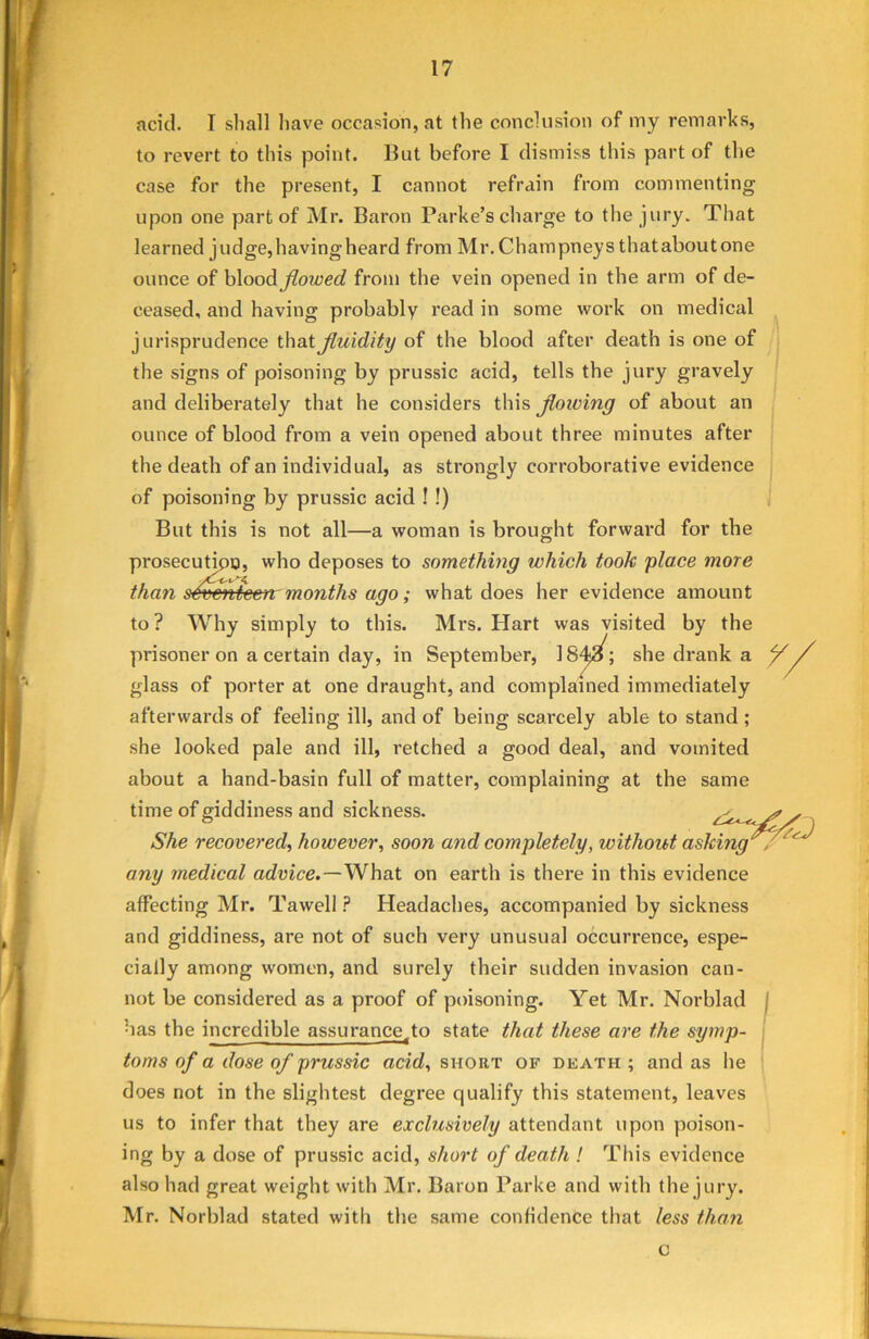 acid. I shall have occasion, at the conclusion of my remarks, to revert to this point. Hut before I dismiss this part of the case for the present, I cannot refrain from commenting upon one part of Mr. Baron Parke’s charge to the jury. That learned judge, having heard from Mr. Champneys that about one ounce of blood flowed from the vein opened in the arm of de- ceased, and having probably read in some work on medical jurisprudence that fluidity of the blood after death is one of the signs of poisoning by prussic acid, tells the jury gravely and deliberately that he considers this flowing of about an ounce of blood from a vein opened about three minutes after the death of an individual, as strongly corroborative evidence of poisoning by prussic acid ! !) But this is not all—a woman is brought forward for the prosecution, who deposes to something which took place more than seventeen months ago; what does her evidence amount to? Why simply to this. Mrs. Hart was visited by the prisoner on a certain day, in September, 18she drank a Y/ glass of porter at one draught, and complained immediately afterwards of feeling ill, and of being scarcely able to stand ; she looked pale and ill, retched a good deal, and vomited about a hand-basin full of matter, complaining at the same time of giddiness and sickness. s She recovered, however, soon and completely, without asking any medical advice.—What on earth is there in this evidence affecting Mr. Tawell ? Headaches, accompanied by sickness and giddiness, are not of such very unusual occurrence, espe- cially among women, and surely their sudden invasion can- not be considered as a proof of poisoning. Yet Mr. Norblad has the incredible assurance.to state that these are the symp- toms of a dose of prussic acid, short of death ; and as he does not in the slightest degree qualify this statement, leaves us to infer that they are exclusively attendant upon poison- ing by a dose of prussic acid, short of death ! This evidence also had great weight with Mr. Baron Parke and with the jury. Mr. Norblad stated with the same confidence that less than c