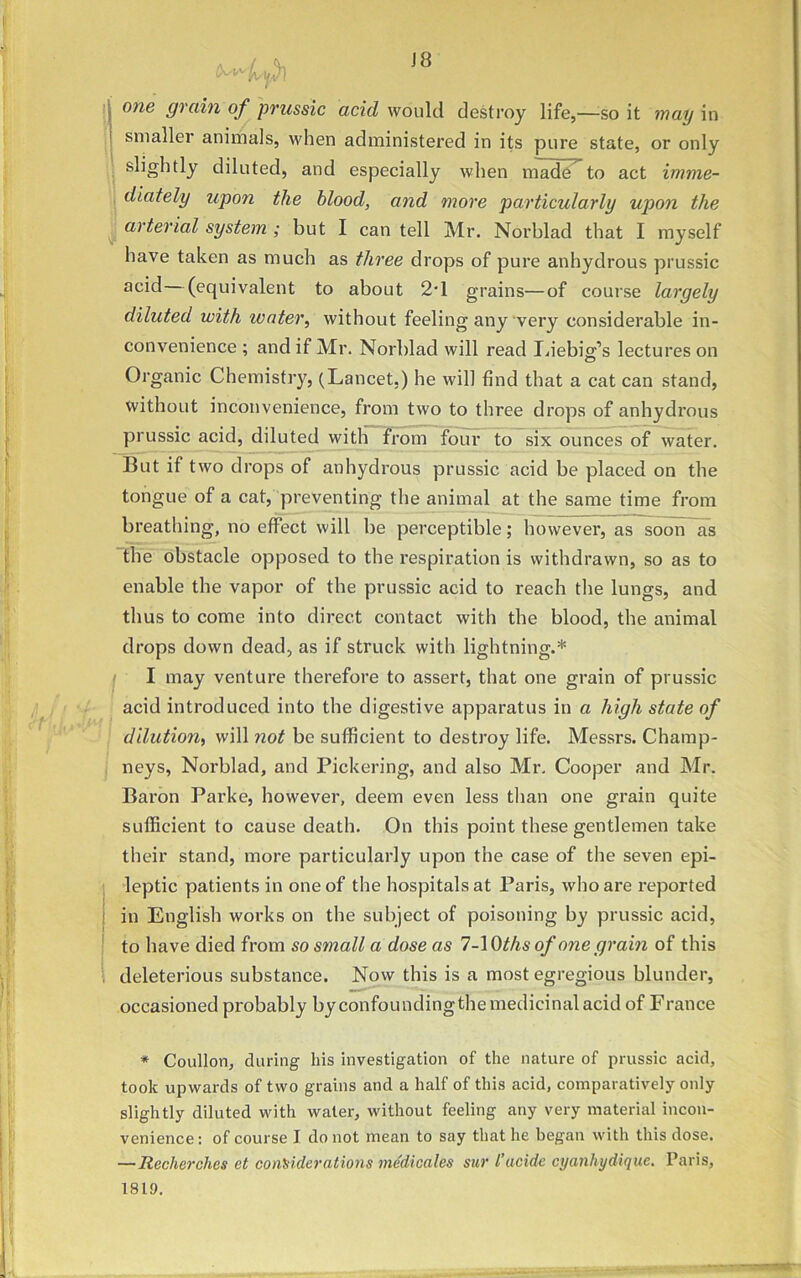 j one dra^n of prussic acid would destroy life,—so it may in smaller animals, when administered in its pure state, or only slightly diluted, and especially when made to act imme- diately upon the blood, and more particularly upon the arterial system ; but I can tell Mr. Norblad that I myself have taken as much as three drops of pure anhydrous prussic acid (equivalent to about 2d grains—of course largely diluted with renter, without feeling any very considerable in- convenience ; and if Mr. Norblad will read Liebig’s lectures on Organic Chemistry, (Lancet.) he will find that a cat can stand, without inconvenience, from two to three drops of anhydrous prussic acid, diluted with from four to six ounces of water. But if two drops of anhydrous prussic acid be placed on the tongue of a cat, preventing the animal at the same time from breathing, no effect will be perceptible; however, as soon as the obstacle opposed to the respiration is withdrawn, so as to enable the vapor of the prussic acid to reach the lungs, and thus to come into direct contact with the blood, the animal drops down dead, as if struck with lightning.* I may venture therefore to assert, that one grain of prussic acid introduced into the digestive apparatus in a high state of dilution, will not be sufficient to destroy life. Messrs. Champ- neys, Norblad, and Pickering, and also Mr. Cooper and Mr. Baron Parke, however, deem even less than one grain quite sufficient to cause death. On this point these gentlemen take their stand, more particularly upon the case of the seven epi- leptic patients in one of the hospitals at Paris, who are reported in English works on the subject of poisoning by prussic acid, to have died from so small a dose as 7-Vdths of one grain of this deleterious substance. Now this is a most egregious blunder, occasioned probably by confounding the medicinal acid of France * Coullon, during his investigation of the nature of prussic acid, took upwards of two grains and a half of this acid, comparatively only slightly diluted with water, without feeling any very material incon- venience : of course I do not mean to say that he began with this dose. — Recherches et considerations medicates sur I’acide cyanliydiquc. Paris,