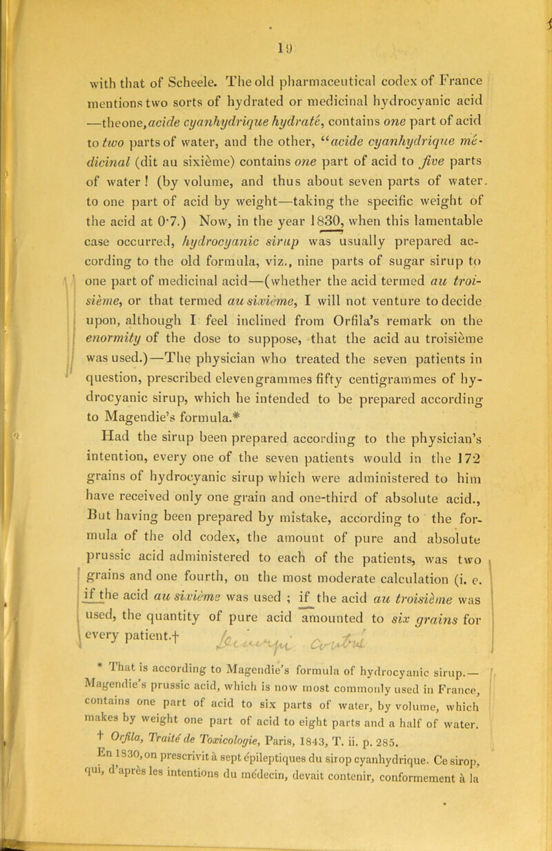 1!) with that of Scheele. The old pharmaceutical codex of France mentions two sorts of hydrated or medicinal hydrocyanic acid —theone,acfefe cyanhydrique hydrate, contains one part of acid to two parts of water, and the other, “acide cyanhydrique me- dicinal (dit au sixieme) contains one part of acid to Jive parts of water! (by volume, and thus about seven parts of water, to one part of acid by weight—taking the specific weight of the acid at 0'7.) Now, in the year 1830, when this lamentable case occurred, hydrocyanic sirup was usually prepared ac- cording to the old formula, viz., nine parts of sugar sirup to one part of medicinal acid—(whether the acid termed au troi- sieme, or that termed au sixieme, I will not venture to decide upon, although I feel inclined from Orfila’s remark on the enormity of the dose to suppose, that the acid au troisieme was used.)—The physician who treated the seven patients in question, prescribed elevengrammes fifty centigrammes of hy- drocyanic sirup, which he intended to be prepared according to Magendie’s formula.* Had the sirup been prepared according to the physician’s intention, every one of the seven patients would in the 172 grains of hydrocyanic sirup which were administered to him have received only one grain and one-third of absolute acid., But having been prepared by mistake, according to the for- mula of the old codex, the amount of pure and absolute prussic acid administered to each of the patients, was two grains and one fourth, on the most moderate calculation (i. e. if the acid au sixieme was used ; if the acid au troisieme was used, the quantity of pure acid amounted to six grains for | every patient.f /«-< * That is according to Magendie’s formula of hydrocyanic sirup.— Magendie s prussic acid, which is now most commonly used in France, contains one part of acid to six parts of water, by volume, which makes by weight one part of acid to eight parts and a half of water. + Orfila, Traitsde Toxicoloyie, Paris, 1843, T. ii. p. 285. En 1330, on prescrivit k sept epileptiques du sirop cyanhydrique. Ce sirop, qui, d apres les intentions du medecin, devait contenir, conformement k la