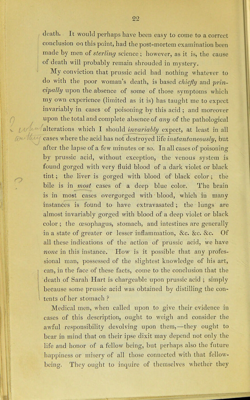 n> death. It would perhaps have been easy to come to a correct conclusion on this point, had the post-mortem examination been made by men of sterling science; however, as it is, the cause of death will probably remain shrouded in mystery. My conviction that prussic acid had nothing whatever to do with the poor woman’s death, is based chiejly and prin- cipally upon the absence of some of those symptoms which my own experience (limited as it is) has taught me to expect invariably in cases of poisoning by this acid ; and moreover upon the total and complete absence of any of the pathological alterations which I should invariably expect, at least in all cases where the acid has not destroyed life instantaneously, but after the lapse of a few minutes or so. In all cases of poisoning by prussic acid, without exception, the venous system is found gorged with very fluid blood of a dark violet or black tint; the liver is gorged with blood of black color ; the bile is in most cases of a deep blue color. The brain is in most cases overgorged with blood, which in many instances is found to have extravasated; the lungs are almost invariably gorged with blood of a deep violet or black color; the oesophagus, stomach, and intestines are generally in a state of greater or lesser inflammation, &c. &c. &c. Of all these indications of the action of prussic acid, we have none in this instance. How is it possible that any profes- sional man, possessed of the slightest knowledge of his art, can, in the face of these facts, come to the conclusion that the death of Sarah Hart is chargeable upon prussic acid ; simply because some prussic acid was obtained by distilling the con- tents of her stomach P Medical men, when called upon to give their evidence in cases of this description, ought to weigh and consider the awful responsibility devolving upon them,—they ought to bear in mind that on their ipse dixit may depend not only the life and honor of a fellow being, but perhaps also the future happiness or misery of all those connected with that fellow- being. They ought to inquire of themselves whether they