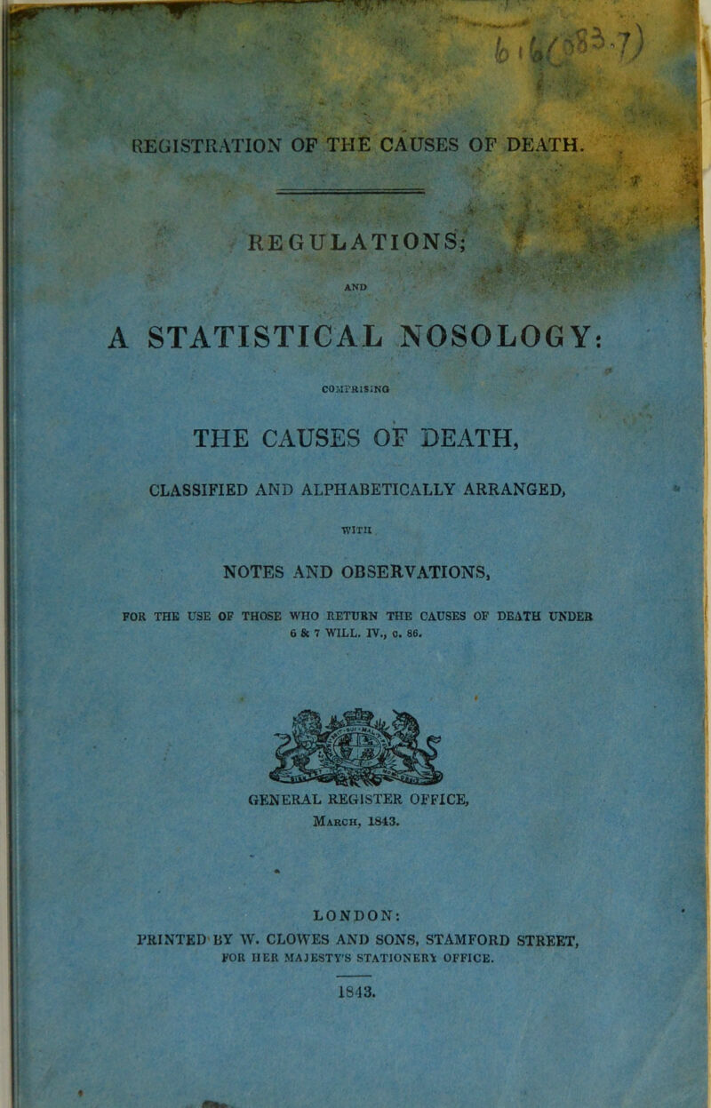 REGISTRATION OF THE CAUSES OF DEATH. AND A STATISTICAL NOSOLOGY: COMPRISING THE CAUSES OF DEATH, CLASSIFIED AND ALPHABETICALLY ARRANGED, WITH NOTES AND OBSERVATIONS, FOR THE USE OF THOSE WHO RETURN THE CAUSES OF DEATH UNDER 6 & 7 WILL. IV., o. 86. GENERAL REGISTER OFFICE, March, 1843. LONDON: PRINTED BY W. CLOWES AND SONS, STAMFORD STREET, FOR HER MAJESTY’S STATIONERY OFFICE. * 1843.