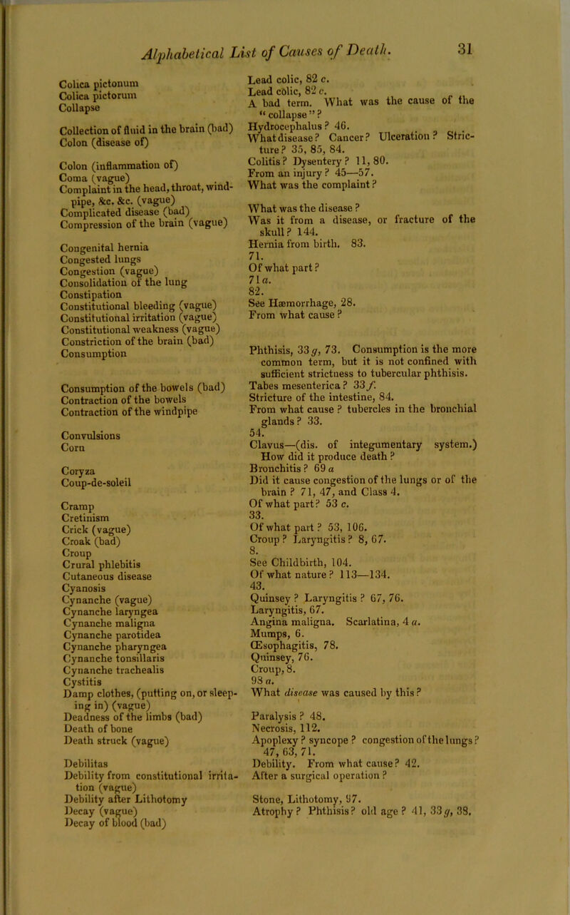 Colica pictonum Colica pictorum Collapse Collection of fluid in the brain (bad) Colon (disease of) Colon (inflammation of) Coma (vague) Complaint in the head, throat, wind- pipe, &c. &c. (vague) Complicated disease (bad) Compression of the brain (vague) Congenital hernia Congested lungs Congestion (vague) Consolidation of the lung Constipation Constitutional bleeding (vague) Constitutional irritation (vague) Constitutional weakness (vague) Constriction of the brain (bad) Consumption Consumption of the bowels (bad) Contraction of the bowels Contraction of the windpipe Convulsions Corn Coryza Coup-de-soleil Cramp Cretinism Crick (vague) Croak (bad) Croup Crural phlebitis Cutaneous disease Cyanosis Cynanche (vague) Cynanche laryngea Cynanche maligna Cynanche parotidea Cynanche pharyngea Cynanche tonsillaris Cynanche trachenlis Cystitis Damp clothes, (putting on, or sleep- ing in) (vague) Deadness of the limbs (bad) Death of bone Death struck (vague) Debilitas Debility from constitutional irrita- tion (vague) Debility after Lithotomy Decay (vague) Decay of blood (bad) Lead colic, 82 c. Lead colic, 82 c. A bad term. What was the cause of the “ collapse ” ? Hydrocephalus ? 46. What disease? Cancer? Ulceration? Stric- ture ? 35, 85, 84. Colitis? Dysentery? 11,80. From an injury ? 45—57. What was the complaint ? What was the disease ? Was it from a disease, or fracture of the skull? 144. Hernia from birth. 83. 71. Of what part ? 71a. 82. See Haemorrhage, 28. From what cause ? Phthisis, 33 g, 73. Consumption is the more common term, but it is not confined with sufficient strictness to tubercular phthisis. Tabes mesenterica ? 33/. Stricture of the intestine, 84. From what cause ? tubercles in the bronchial glands ? 33. 54. Clavus—(dis. of integumentary system.) How did it produce death ? Bronchitis? 69a Did it cause congestion of the lungs or of the brain ? 71, 47, and Class 4. Of what part? 53 c. 33. Of what part ? 53, 106. Croup? Laryngitis? 8,67. 8. See Childbirth, 104. Of what nature ? 113—134. 43. Quinsey ? Laryngitis ? 67, 76. Laryngitis, 67. Angina maligna. Scarlatina, 4 a. Mumps, 6. (Esophagitis, 78. Quinsey, 76. Croup. 8. 93 a. What disease was caused by this ? Paralysis ? 48. Necrosis, 112. Apoplexy? syncope? congestion of the lungs? 47, 63, 71. Debility. From what cause? 42. After a surgical operation ? Stone, Lithotomy, 97. Atrophy? Phthisis? old age ? 41, 33^, 38.