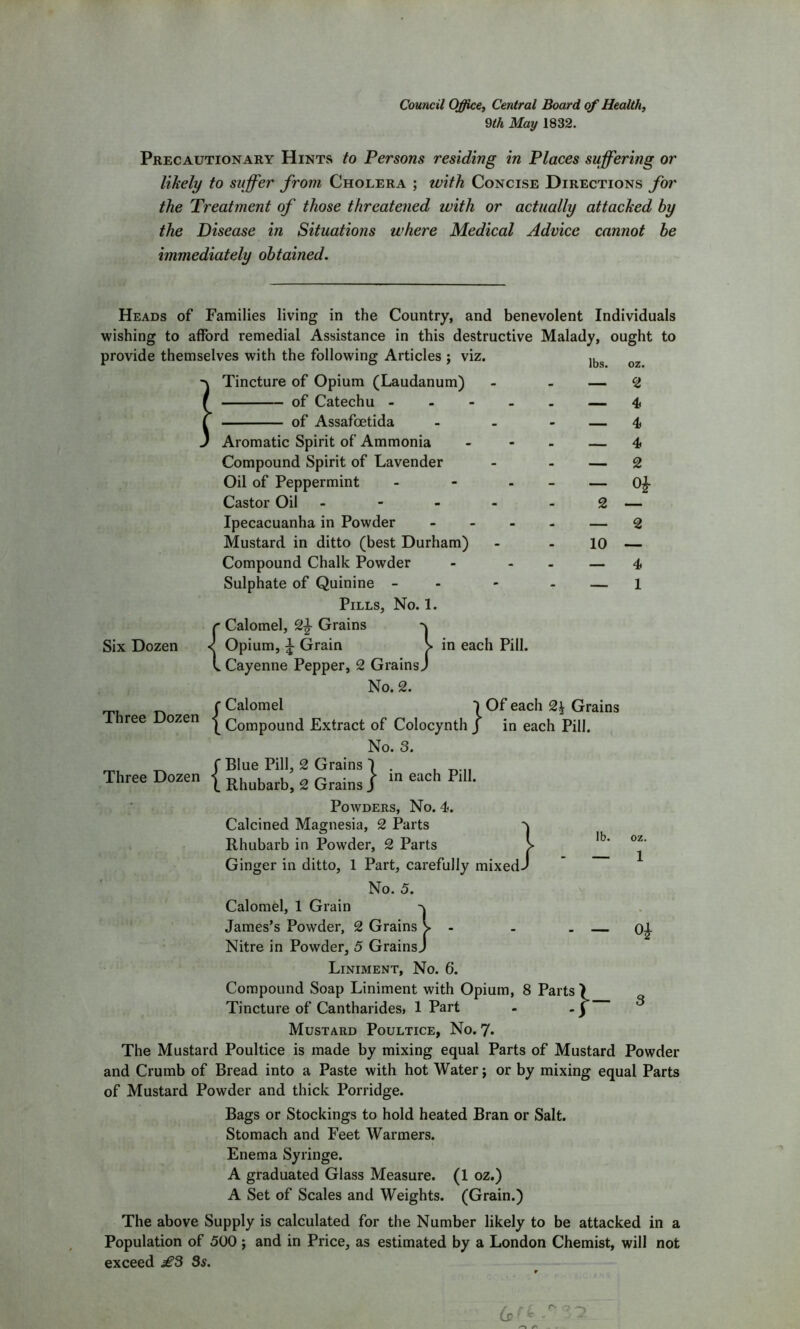 Council Office, Central Board of Health, 9th May 1832. Precautionary Hints to Persons residing in Places suffering or likely to suffer from Cholera ; with Concise Directions for the Treatment of those threatened with or actually attacked by the Disease in Situations where Medical Advice cannot be immediately obtained. Heads of Families living in the Country, and benevolent Individuals wishing to afford remedial Assistance in this destructive Malady, ought to provide themselves with the following Articles ; viz. Tincture of Opium (Laudanum) lbs. 1 of Catechu - of Assafoetida 2 4 4 4 2 2 — — 2 10 — — 4 — 1 Six Dozen Three Dozen Three Dozen }■ in each Pill. in each Pill. Aromatic Spirit of Ammonia Compound Spirit of Lavender Oil of Peppermint Castor Oil - Ipecacuanha in Powder Mustard in ditto (best Durham) Compound Chalk Powder Sulphate of Quinine - Pills, No. 1. {Calomel, 2£ Grains Opium, i Grain Cayenne Pepper, 2 Grains. No. 2. c Calomel 1 Of each 2| Grains ( Compound Extract of Colocynth J in each Pill. No. 3. f Blue Pill, 2 Grains 1 X Rhubarb, 2 Grains J Powders, No. 4. Calcined Magnesia, 2 Parts Rhubarb in Powder, 2 Parts Ginger in ditto, 1 Part, carefully mixed. No. 5. Calomel, 1 Grain q James’s Powder, 2 Grains K - Nitre in Powder, 5 GrainsJ Liniment, No. 6. Compound Soap Liniment with Opium, 8 Parts > Tincture of Cantharidesi 1 Part - -) Mustard Poultice, No. 7« The Mustard Poultice is made by mixing equal Parts of Mustard Powder and Crumb of Bread into a Paste with hot Water; or by mixing equal Parts of Mustard Powder and thick Porridge. Bags or Stockings to hold heated Bran or Salt. Stomach and Feet Warmers. Enema Syringe. A graduated Glass Measure. (1 oz.) A Set of Scales and Weights. (Grain.) The above Supply is calculated for the Number likely to be attacked in a Population of 500 ; and in Price, as estimated by a London Chemist, will not exceed £3 3s. lb. oz. — 1 — 3 -