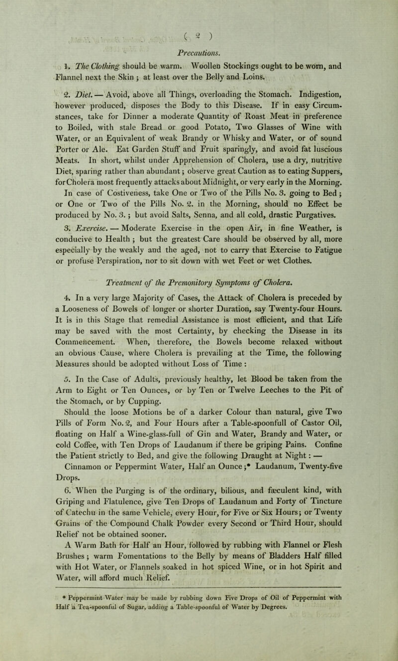 Precautions. 1. The Clothing should be warm. Woollen Stockings ought to be worn, and Flannel next the Skin ; at least over the Belly and Loins. 2. Diet. — Avoid, above all Things, overloading the Stomach. Indigestion, however produced, disposes the Body to this Disease. If in easy Circum- stances, take for Dinner a moderate Quantity of Roast Meat in preference to Boiled, with stale Bread or good Potato, Two Glasses of Wine with Water, or an Equivalent of weak Brandy or Whisky and Water, or of sound Porter or Ale. Eat Garden Stuff and Fruit sparingly, and avoid fat luscious Meats. In short, whilst under Apprehension of Cholera, use a dry, nutritive Diet, sparing rather than abundant; observe great Caution as to eating Suppers, forCholera most frequently attacks about Midnight, or very early in the Morning. In case of Costiveness, take One or Two of the Pills No. 3. going to Bed ; or One or Two of the Pills No. 2. in the Morning, should no Effect be produced by No. 3. ; but avoid Salts, Senna, and all cold, drastic Purgatives. 3. Exercise. — Moderate Exercise in the open Air, in fine Weather, is conducive to Health ; but the greatest Care should be observed by all, more especially by the weakly and the aged, not to carry that Exercise to Fatigue or profuse Perspiration, nor to sit down with wet Feet or wet Clothes. Treatment of the Premonitory Symptoms of Cholera. 4. In a very large Majority of Cases, the Attack of Cholera is preceded by a Looseness of Bowels of longer or shorter Duration, say Twenty-four Hours. It is in this Stage that remedial Assistance is most efficient, and that Life may be saved with the most Certainty, by checking the Disease in its Commencement. When, therefore, the Bowels become relaxed without an obvious Cause, where Cholera is prevailing at the Time, the following Measures should be adopted without Loss of Time : 5. In the Case of Adults, previously healthy, let Blood be taken from the Arm to Eight or Ten Ounces, or by Ten or Twelve Leeches to the Pit of the Stomach, or by Cupping. Should the loose Motions be of a darker Colour than natural, give Two Pills of Form No. 2, and Four Flours after a Table-spoonfull of Castor Oil, floating on Half a Wine-glass-full of Gin and Water, Brandy and Water, or cold Coffee, with Ten Drops of Laudanum if there be griping Pains. Confine the Patient strictly to Bed, and give the following Draught at Night: — Cinnamon or Peppermint Water, Half an Ounce;* Laudanum, Twenty-five Drops. 6. When the Purging is of the ordinary, bilious, and faeculent kind, with Griping and Flatulence, give Ten Drops of Laudanum and Forty of Tincture of Catechu in the same Vehicle, every Hour, for Five or Six Hours; or Twenty Grains of the Compound Chalk Powder every Second or Third Hour, should Relief not be obtained sooner. A Warm Bath for Half an Hour, followed by rubbing with Flannel or Flesh Brushes ; warm Fomentations to the Belly by means of Bladders Half filled with Hot Water, or Flannels soaked in hot spiced Wine, or in hot Spirit and Water, will afford much Relief. * Peppermint Water may be made by rubbing down Five Drops of Oil of Peppermint with Half 'a Tea-spoonful of Sugar, adding a Table-spoonful of Water by Degrees.