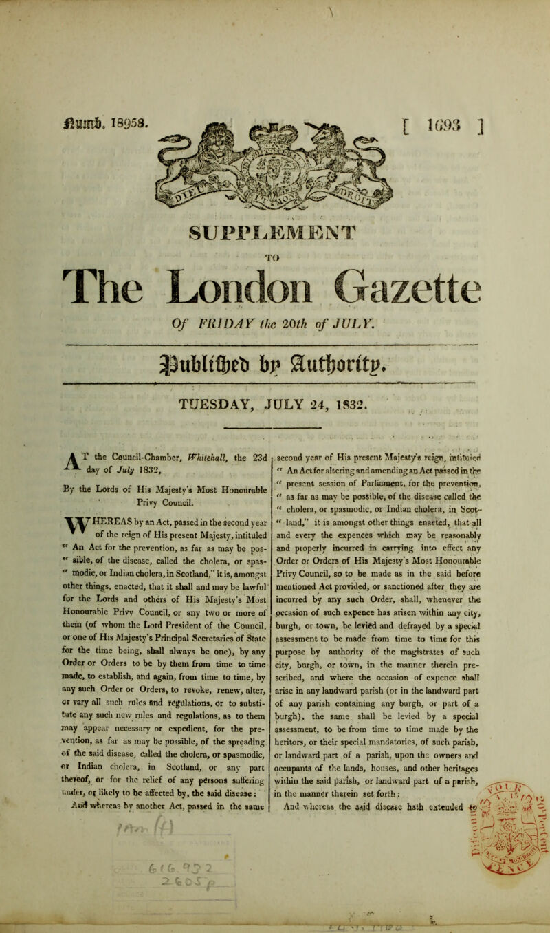 TO The London Gazette ' . • ? *7 * . Of FRIDAY the 20th of JULY. / ’ * • .* • TUESDAY, JULY 24, 1832. A T the Council-Chamber, Whitehall, the 23d day of July 1832, By the Lords of His Majesty's Most Honourable Privy Council. HEREAS by an Act, passed in the second year of the reign of His present Majesty, intituled *r An Act for the prevention, as far as may be pos- u sible, of the disease, called the cholera, or spas-  tnodic, or Indian cholera, in Scotland,” it is, amongst other things, enacted, that it shall and may be lawful for the Lords and others of His Majesty’s Most Honourable Privy Council, or any two or more of them (of whom the Lord President of the Council, or one of His Majesty’s Principal Secretaries of 3tate lor the time being, shall always be one), by any Order or Orders to be by them from time to time made, to establish, and again, from time to time, by any such Order or Orders, to revoke, renew, alter, or vary all such rules and regulations, or to substi- tute any such new rules and regulations, as to them may appear necessary or expedient, for the pre- vention, as far as may be possible, of the spreading ©! the said disease. Called the cholera, or spasmodic, or Indian cholera, in Scotland, or any part thereof, or for the relief of any persons suffering under, oj likely to be affected by, the Said disease : Anff whereas by another Act, passed in the same . second year of His present Majesty's reign, intituled. “ An Act for altering and amending an Act passed in the “ present session of Parliament, for the prevention, “ as far as may be possible, of the disease called the “ cholera, or spasmodic, or Indian cholera, in Scot- “ land,” it is amongst other things enacted, that all and every the expences which may be reasonably and properly incurred in carrying into effect any Order or Orders of His Majesty’s Most Honourable Privy Council, so to be made as in the said before mentioned Act provided, or sanctioned after they are incurred by any such Order, shall, whenever the occasion of such expence has arisen within any city, burgh, or town, be levied and defrayed by a special assessment to be made from time to time for this purpose by authority of the magistrates of Such city, burgh, or town, in the manner therein pre- scribed, and where the occasion of expence shall arise in any landward parish (or in the landward part of any parish containing any burgh, or part of a burgh), the same shall be levied by a special assessment, to be from time to time made by the heritors, or their special mandatories, of such parish, or landward part of a parish, upon the owners and occupants of the lands, houses, and other heritages within the said parish, or landward part of a parish, in the manner therein set forth: And whereas the said disease hath extended -to 4