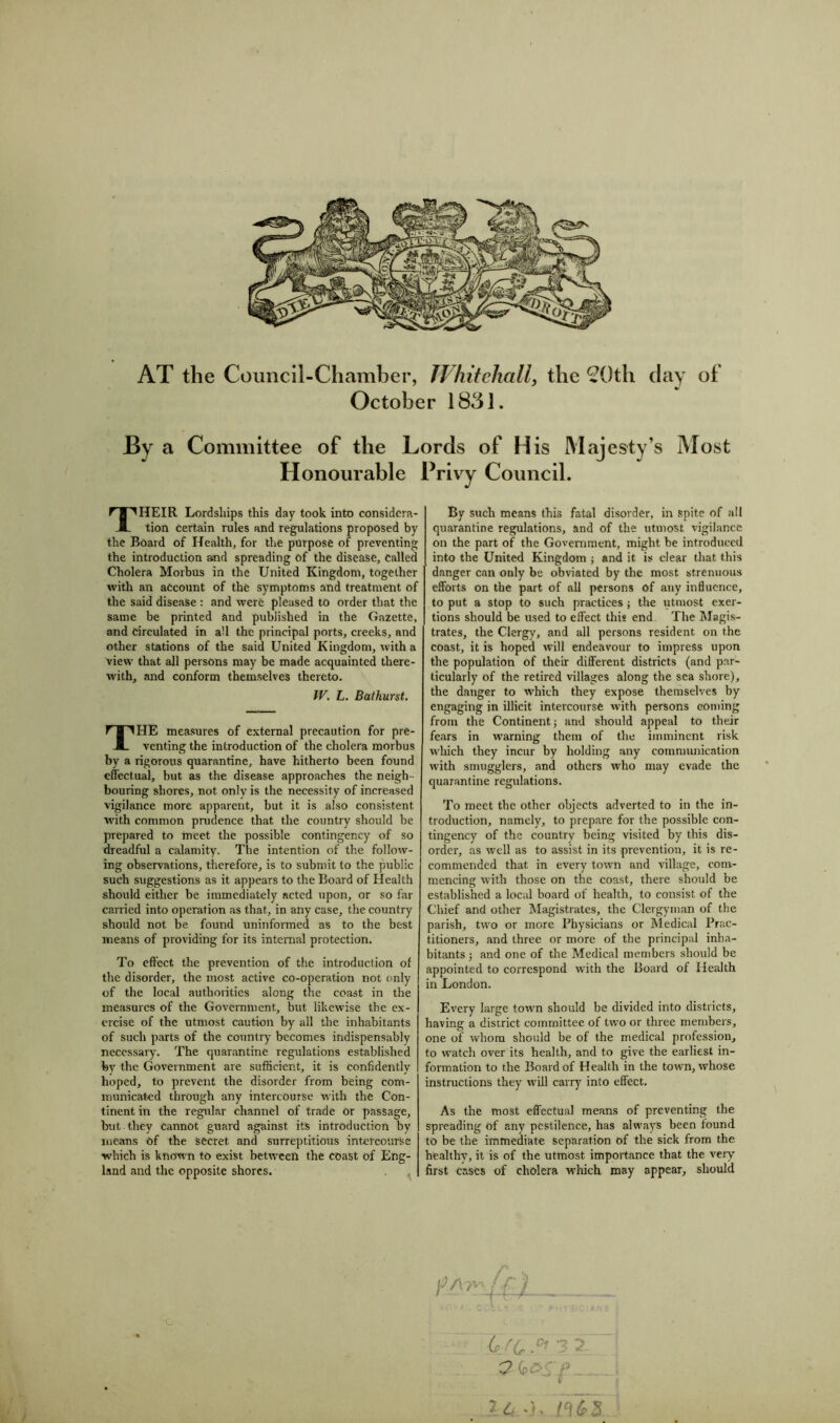 AT the Council-Chamber, Whitehall, the 2Qth day of October 1831. By a Committee of the Lords of His Majesty’s Most Honourable Privy Council. THEIR Lordships this day took into considera- tion certain rules and regulations proposed by the Board of Health, for the purpose of preventing the introduction and spreading of the disease, called Cholera Morbus in the United Kingdom, together with an account of the symptoms and treatment of the said disease : and were pleased to order that the same be printed and published in the Gazette, and Circulated in all the principal ports, creeks, and other stations of the said United Kingdom, with a view that all persons may be made acquainted there- with, and conform themselves thereto. W. L. Bathurst. THE measures of external precaution for pre- venting the introduction of the cholera morbus by a rigorous quarantine, have hitherto been found effectual, but as the disease approaches the neigh- bouring shores, not only is the necessity of increased vigilance more apparent, but it is also consistent with common prudence that the country should be prepared to meet the possible contingency of so dreadful a calamity. The intention of the follow- ing observations, therefore, is to submit to the public- such suggestions as it appears to the Board of Health should either be immediately acted upon, or so far carried into operation as that, in any case, the country should not be found uninformed as to the best means of providing for its internal protection. To effect the prevention of the introduction of the disorder, the most active co-operation not only of the local authorities along the coast in the measures of the Government, but likewise the ex- ercise of the utmost caution by all the inhabitants of such parts of the country becomes indispensably necessary. The quarantine regulations established fey the Government are sufficient, it is confidently hoped, to prevent the disorder from being com- municated through any intercourse with the Con- tinent in the regular channel of trade Or passage, but they cannot guard against its introduction by means of the secret and surreptitious intercourse which is known to exist between the coast of Eng- land and the opposite shores. By such means this fatal disorder, in spite of all quarantine regulations, and of the utmost vigilance on the part of the Government, might be introduced into the United Kingdom ; and it is clear that this danger can only be obviated by the most strenuous efforts on the part of all persons of any influence, to put a stop to such practices; the utmost exer- tions should be used to effect this end. The Magis- trates, the Clergy, and all persons resident on the coast, it is hoped will endeavour to impress upon the population of their different districts (and par- ticularly of the retired villages along the sea shore), the danger to which they expose themselves by engaging in illicit intercourse with persons coming from the Continent; and should appeal to their fears in warning them of the imminent risk which they incur by holding any communication with smugglers, and others who may evade the quarantine regulations. To meet the other objects adverted to in the in- troduction, namely, to prepare for the possible con- tingency of the country being visited by this dis- order, as well as to assist in its prevention, it is re- commended that in every town and village, com- mencing with those on the coast, there should be established a local board of health, to consist of the Chief and other Magistrates, the Clergyman of the parish, two or more Physicians or Medical Prac- titioners, and three or more of the principal inha- bitants ; and one of the Medical members should be appointed to correspond with the Hoard of Health in London. Every large town should be divided into districts, having a district committee of two or three members, one of whom should be of the medical profession, to watch over its health, and to give the earliest in- formation to the Board of Health in the town, whose instructions they will carry into effect. As the most effectual means of preventing the spreading of any pestilence, has always been found to be the immediate separation of the sick from the healthy, it is of the utmost importance that the very first cases of cholera which may appear, should G rC Z u-k riJ's