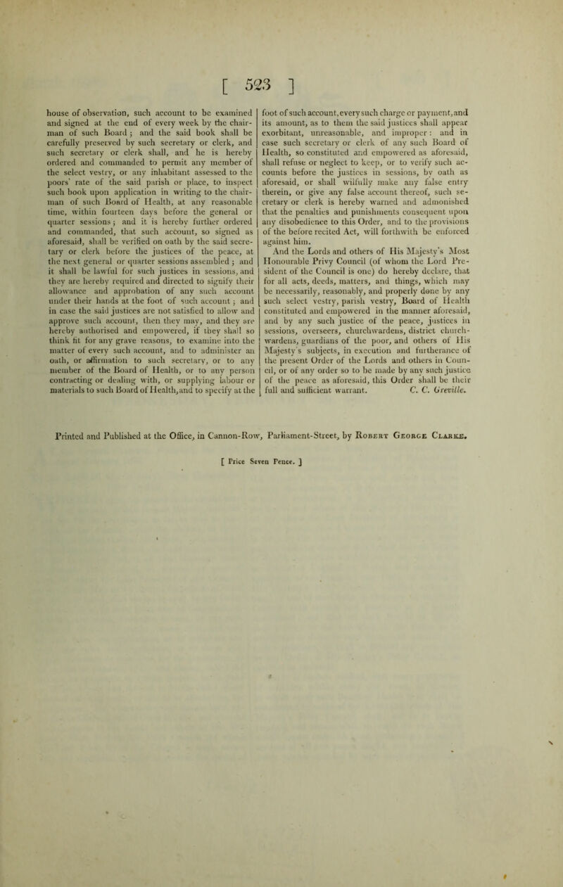 [ 523 ] house of observation, such account to be examined and signed at the end of every week by the chair- man of such Board ; and the said book shall be carefully preserved by such secretary or clerk, and such secretary or clerk shall, and he is hereby ordered and commanded to permit any member of the select vestry, or any inhabitant assessed to the poors' rate of the said parish or place, to inspect such book upon application in writing to the chair- man of such Board of Health, at any reasonable time, within fourteen days before the general or quarter sessions; and it is hereby further ordered and commanded, that such account, so signed as aforesaid, shall be verified on oath by the said secre- tary or clerk before the justices of the peace, at the next general or quarter sessions assembled ; and it shall be lawful for such justices in sessions, and they are hereby required and directed to signify their allowance and approbation of any such account under their hands at the foot of such account; and in case the said justices are not satisfied to allow and approve such account, then they may, and they are hereby authorised and empowered, if they shall so think fit for any grave reasons, to examine into the matter of every such account, and to administer an oath, or affirmation to such secretary, or to any member of the Board of Health, or to any person contracting or dealing with, or supplying labour or materials to such Board of Health, and to specify at the foot of such account, every such charge or payment, and its amount, as to them the said justices shall appear exorbitant, unreasonable, and improper: and in case such secretary or clerk of any such Board of Health, so constituted and empowered as aforesaid, shall refuse or neglect to keep, or to verify such ac- counts before the justices in sessions, by oath as aforesaid, or shall wilfully make any false entry therein, or give any false account thereof, such se- cretary or clerk is hereby warned and admonished that the penalties and punishments consequent upon any disobedience to this Order, and to the provisions of the before recited Act, will forthwith be enforced against him. And the Lords and others of His Majesty’s Most Honourable Privy Council (of whom the Lord Pre- sident of the Council is one) do hereby declare, that for all acts, deeds, matters, and things, which may be necessarily, reasonably, and properly done by any such select vestry, parish vestry. Board of Health constituted and empowered in the manner aforesaid, and by any such justice of the peace, justices in sessions, overseers, churchwardens, district church- wardens, guardians of the poor, and others of His Majesty's subjects, in execution and furtherance of the present Order of the Lords and others in Coun- cil, or of any order so to be made by any such justice of the peace as aforesaid, this Order shall be their full and sufficient warrant. C. C. (Jreville» Printed and Published at the Office, in Cannon-Row, Parliament-Street, by Robert George Clarke, [ Price Seven Pence. ] \ C t