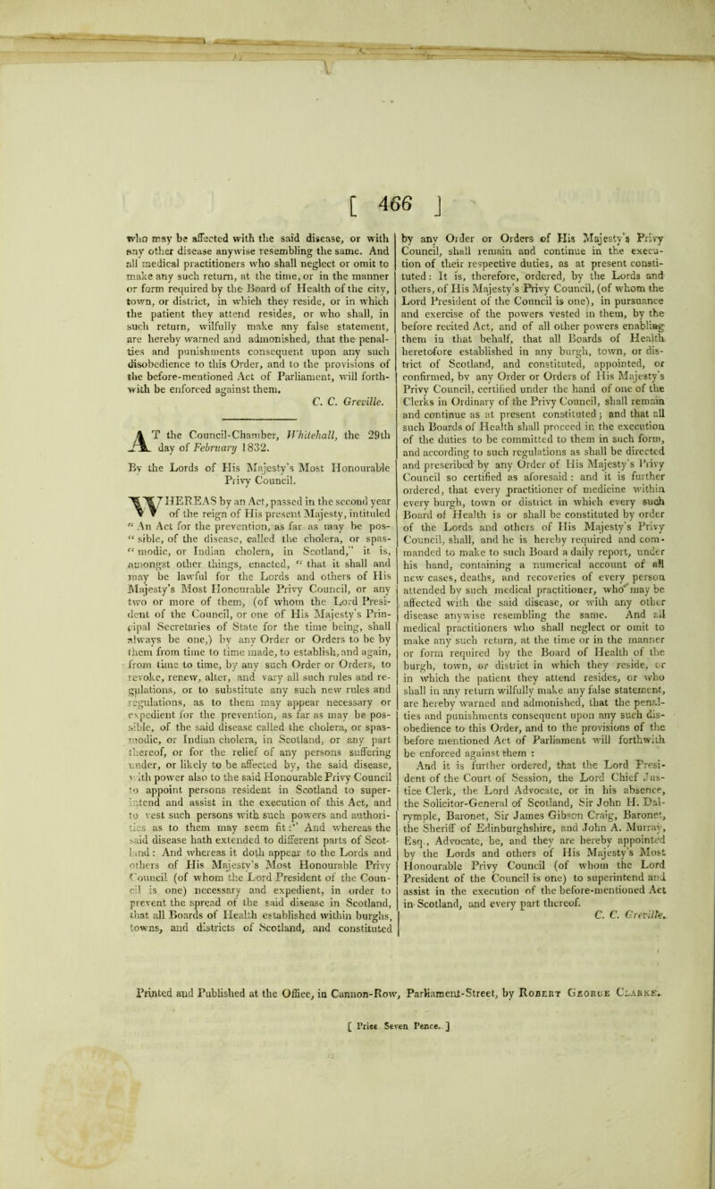 [ 466 J who may be affected with the said disease, or with any other disease anywise resembling the same. And all medical practitioners who shall neglect or omit to make any such return, at the time, or in the manner or form required by the Board of Health of the city, town, or district, in which they reside, or in which the patient they attend resides, or who shall, in such return, wilfully make any false statement, are hereby warned and admonished, that the penal- ties and punishments consequent upon any such disobedience to this Order, and to the provisions of the before-mentioned Act of Parliament, will forth- with be enforced against them, C. C. Greville. T the Council-Chamber, Whitehall, the 29th day of February 1832. By the Lords of His Majesty’s Most Honourable Privy Council. HERE AS by an Act, passed in the second year V V of the reign of His present Majesty, intituled “ An Act for the prevention, as far as may be pos- “ sible, of the disease, called the cholera, or spas- “ modic, or Indian cholera, in Scotland/’ it is, amongst other things, enacted, “ that it shall and may be lawful for the Lords and others of His Majesty’s Most Honourable Privy Council, or any two or more of them, (of whom the Lord Presi- dent of the Council, or one of His Majesty's Prin- cipal Secretaries of State for the time being, shall always be one,) by any Order or Orders to be by them from time to time made, to establish, and again, from time to time, by any such Order or Orders, to revoke, renew, alter, and vary all such rules and re- gulations, or to substitute any such new rules and regulations, as to them may appear necessary or expedient for the prevention, as far as may be pos- sible, of the said disease called the cholera, or spas- modic, or Indian cholera, in Scotland, or any part thereof, or for the relief of any persons suffering under, or likely to be affected by, the said disease, v ith power also to the said Honourable Privy Council to appoint persons resident in Scotland to super- intend and assist in the execution of this Act, and to vest such persons with such powers and authori- ties as to them may seem fitAnd whereas the .■>aid disease hath extended to different parts of Scot- !and: And whereas it doth appear to the Lords and others of Plis Majesty’s Most Honourable Privy Council (of whom the Lord President of the Coun- t'd is one) necessary and expedient, in order to prevent the spread of the said disease in Scotland, that all Boards of Health established within burghs, towns, and districts of Scotland, and constituted by any Order or Orders of His Majesty’s Privy Council, shall remain and continue in the execu- tion of their respective duties, as at present consti- tuted : It is, therefore, ordered, by the Lords and others, of His Majesty’s Privy Council, (of whom the Lord President of the Council is one), in pursuance and exercise of the powers vested in them, by the before recited Act, and of all other powers enabling them in that behalf, that all Boards of Health heretofore established in any burgh, town, or dis- trict of Scotland, and constituted, appointed, or confirmed, by any Order or Orders of His Majesty’s Privy Council, certified under the hand of one of the Clerks in Ordinary of the Privy Council, shall remain and continue as at present constituted; and that all such Boards of Health shall proceed in the execution of the duties to he committed to them in such form, and according to such regulations as shall be directed and prescribed by any Order of His Majesty’s Privy Council so certified as aforesaid : and it is further ordered, that every practitioner of medicine within every burgh, town or district in which every such Board of Health is or shall be constituted by order of the Lords and others of His Majesty’s Privy Council, shall, and he is hereby required and com- manded to make to such Board a daily report, under his hand, containing a numerical account of all new cases, deaths, and recoveries of every person attended by such medical practitioner, who' may be affected with the said disease, or with any other disease anywise resembling the same. And all medical practitioners who shall neglect or omit to make any such return, at the time or in the manner or form required by the Board of Health of the burgh, town, or district in which they reside, or in which the patient they attend resides, or who shall in any return wilfully make any false statement, are hereby warned and admonished, that the penal- ties and punishments consequent upon any such dis- obedience to this Order, and to the provisions of the before mentioned Act of Parliament will forthwith be enforced against them : And it is further ordered, that the Lord Presi- dent of the Court of Session, the Lord Chief Jus- tice Clerk, the Lord Advocate, or in his absence, the Solicitor-General of Scotland, Sir John H. Dal- rymple. Baronet, Sir James Gibson Craig, Baronet, the Sheriff of Edinburghshire, and John A. Murray, Esq., Advocate, be, and they are hereby appointed by the Lords and others of His Majesty’s Most Honourable Privy Council (of whom the Lord President of the Council is one) to superintend and assist in the execution of the before-mentioned Act in- Scotland, and every part thereof. C. C. Greville. Printed and Published at the Office, in Cannon-Row, Parliament-Street, by Robert Georoe Clarke'. [ Priec Seven Fence. ]