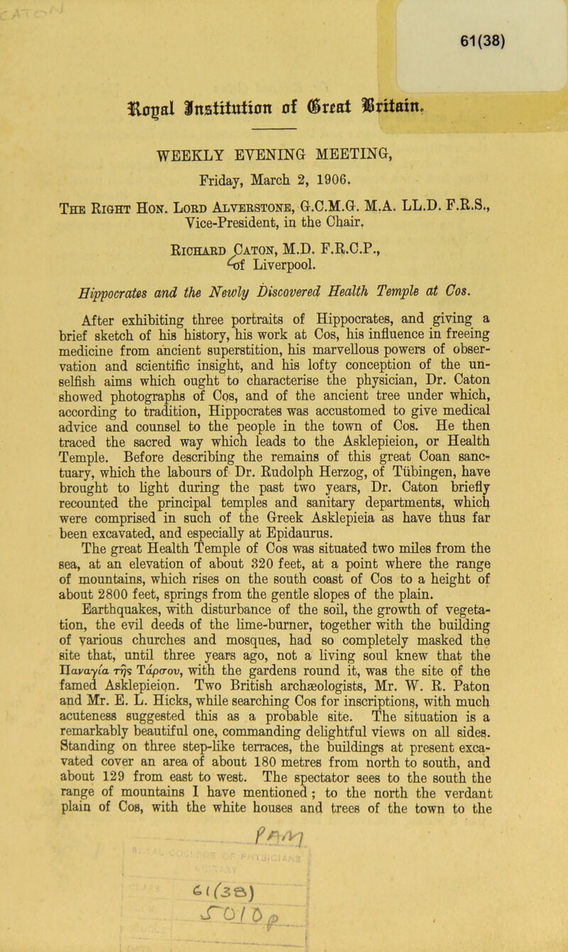 61(38) Hoijal institution of (S«at Britain. WEEKLY EVENING MEETING, Friday, March 2, 1906. The Right Hon. Lord Alverstone, G.C.M.G. M.A. LL.D. F.R.S., Vice-President, in the Chair. Richard Caton, M.D. F.R.C.P., Grf Liverpool. Hippocrates and the Newly Discovered Health Temple at Cos. After exhibiting three portraits of Hippocrates, and giving a brief sketch of his history, his work at Cos, his influence in freeing medicine from ancient superstition, his marvellous powers of obser- vation and scientific insight, and his lofty conception of the un- selfish aim a which ought to characterise the physician, Dr. Caton showed photographs of Cos, and of the ancient tree under which, according to tradition, Hippocrates was accustomed to give medical advice and counsel to the people in the town of Cos. He then traced the sacred way which leads to the Asklepieion, or Health Temple. Before describing the remains of this great Coan sanc- tuary, which the labours of Dr. Rudolph Herzog, of Tubingen, have brought to fight during the past two years, Dr. Caton briefly recounted the principal temples and sanitary departments, which were comprised in such of the Greek Asklepieia as have thus far been excavated, and especially at Epidaurus. The great Health Temple of Cos was situated two miles from the Bea, at an elevation of about 320 feet, at a point where the range of mountains, which rises on the south coast of Cos to a height of about 2800 feet, springs from the gentle slopes of the plain. Earthquakes, with disturbance of the soil, the growth of vegeta- tion, the evil deeds of the lime-burner, together with the building of various churches and mosques, had so completely masked the site that, until three years ago, not a living soul knew that the Ilavayta Tdpcrov, with the gardens round it, was the site of the famed Asklepieiqn. Two British archaeologists, Mr. W. R. Patou and Mr. E. L. Hicks, while searching Cos for inscriptions, with much acuteness suggested this as a probable site. The situation is a remarkably beautiful one, commanding delightful views on all sides. Standing on three step-like terraces, the buildings at present exca- vated cover an area of about 180 metres from north to south, and about 129 from east to west. The spectator sees to the south the range of mountains I have mentioned; to the north the verdant plain of Cos, with the white houses and trees of the town to the