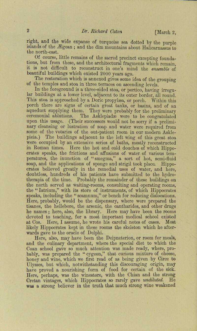 right, and the wide expanse of turquoise sea dotted by the purple islands of the iEgean ; and the dim mountains about Halicarnassus to the north-east. Of course, little remains of the sacred precinct excepting founda- tions, but from these, and the architectural fragments which remain, it is not difficult to reconstruct in one’s mind the ensemble of beautiful buildings which existed 2000 years ago. The restoration which is annexed gives some idea of the grouping of the temples and stoa in three terraces on ascending levels. In the foreground is a three-sided stoa, or portico, having irregu- lar buildings at a lower level, adjacent to its outer border, all round. This stoa is approached by a Doric propylaea, or porch. Within this porch there are signs of certain great tanks, or basins, and of an aqueduct supplying them. They were probably for the preliminary ceremonial ablutions. The Asklepiadae were to be congratulated upon this usage. (Their successors would not be sorry if a prelimi- nary cleansing or lustration of soap and water were required from some of the votaries of the out-patient room in our modern Askle- pieia.) The buildings adjacent to the left wing of this great stoa were occupied by an extensive series of baths, mostly reconstructed in Roman times. Here the hot and cold douches of which Hippo- crates speaks, the frictions and affusions of water of various tem- peratures, the inunction of “smegma,” a sort of hot, semi-fluid soap, and the applications of sponge and strigil took place. Hippo- crates believed greatly in the remedial uses of water, and here, doubtless, hundreds of his patients have submitted to the hydro- therapia of the time. Probably the remainder of these buildings on the north served as waiting-rooms, consulting and operating rooms, the “ Iatrium,” with its store of instruments, of which Hippocrates speaks, including the “ scamnum,” or bench for reducing dislocations. Here, probably, would be the dispensary, where were prepared the tisanes, the hellebore, the arsenic, the cantharides, and other drugs he names ; here, also, the library. Here may have been the rooms devoted to teaching, for a most important medical school existed at Cos. Here, I assume, he wrote his careful notes of cases. Most likely Hippocrates kept in these rooms the skeleton which he after- wards gave to the oracle of Delphi. Here, also, may have been the Deipneterion, or room for meals, and the culinary department, where the special diet to which the Coan school gave so much attention was made ready, where, pro- bably, was prepared the “ cygeon,” that curious mixture of cheese, honey and wine, which we first read of as being given by Circe to Ulysses, but which, notwithstanding this discouraging origin, may have proved a nourishing form of food for certain of the sick. Here, perhaps, was the winestore, with the Chian and the strong Cretan vintages, which Hippocrates so rarely gave undiluted. He was a strong believer in the truth that much strong wine weakened