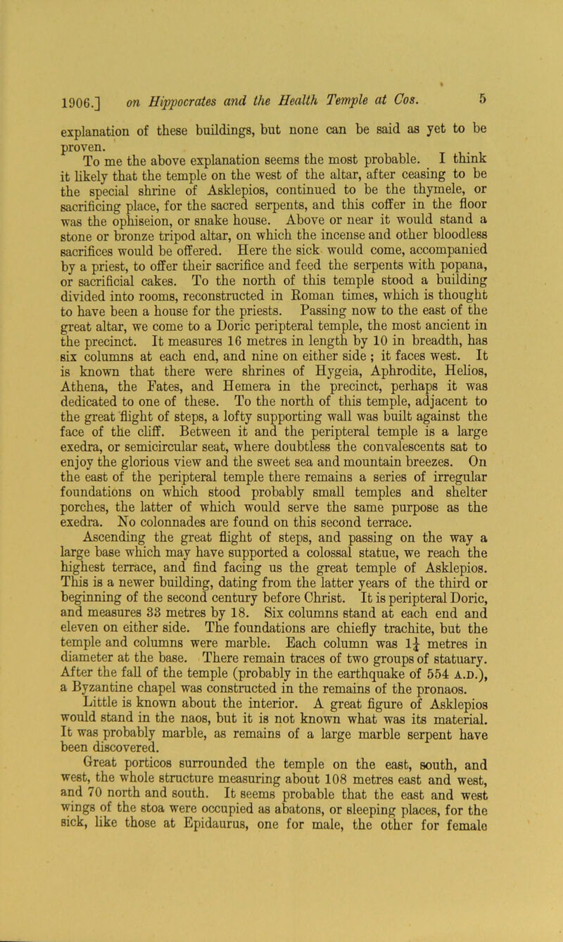 explanation of these buildings, but none can be said as yet to be proven. To me the above explanation seems the most probable. I think it likely that the temple on the west of the altar, after ceasing to be the special shrine of Asklepios, continued to be the thymele, or sacrificing place, for the sacred serpents, and this coffer in the floor was the ophiseion, or snake house. Above or near it would stand a stone or bronze tripod altar, on which the incense and other bloodless sacrifices would be offered. Here the sick would come, accompanied by a priest, to offer their sacrifice and feed the serpents with popana, or sacrificial cakes. To the north of this temple stood a building divided into rooms, reconstructed in Roman times, which is thought to have been a house for the priests. Passing now to the east of the great altar, we come to a Doric peripteral temple, the most ancient in the precinct. It measures 16 metres in length by 10 in breadth, has six columns at each end, and nine on either side ; it faces west. It is known that there were shrines of Hygeia, Aphrodite, Helios, Athena, the Fates, and Hemera in the precinct, perhaps it was dedicated to one of these. To the north of this temple, adjacent to the great flight of steps, a lofty supporting wall was built against the face of the cliff. Between it and the peripteral temple is a large exedra, or semicircular seat, where doubtless the convalescents sat to enjoy the glorious view and the sweet sea and mountain breezes. On the east of the peripteral temple there remains a series of irregular foundations on which stood probably small temples and shelter porches, the latter of which would serve the same purpose as the exedra. No colonnades are found on this second terrace. Ascending the great flight of steps, and passing on the way a large base which may have supported a colossal statue, we reach the highest terrace, and find facing us the great temple of Asklepios. This is a newer building, dating from the latter years of the third or beginning of the second century before Christ. It is peripteral Doric, and measures 33 metres by 18. Six columns stand at each end and eleven on either side. The foundations are chiefly trachite, but the temple and columns were marble. Each column was 1 j metres in diameter at the base. There remain traces of two groups of statuary. After the fall of the temple (probably in the earthquake of 554 A.D.), a Byzantine chapel was constructed in the remains of the pronaos. Little is known about the interior. A great figure of Asklepios would stand in the naos, but it is not known what was its material. It was probably marble, as remains of a large marble serpent have been discovered. Great porticos surrounded the temple on the east, south, and west, the whole structure measuring about 108 metres east and west, and 70 north and south. It seems probable that the east and west wings of the stoa were occupied as abatons, or sleeping places, for the sick, like those at Epidaurus, one for male, the other for female
