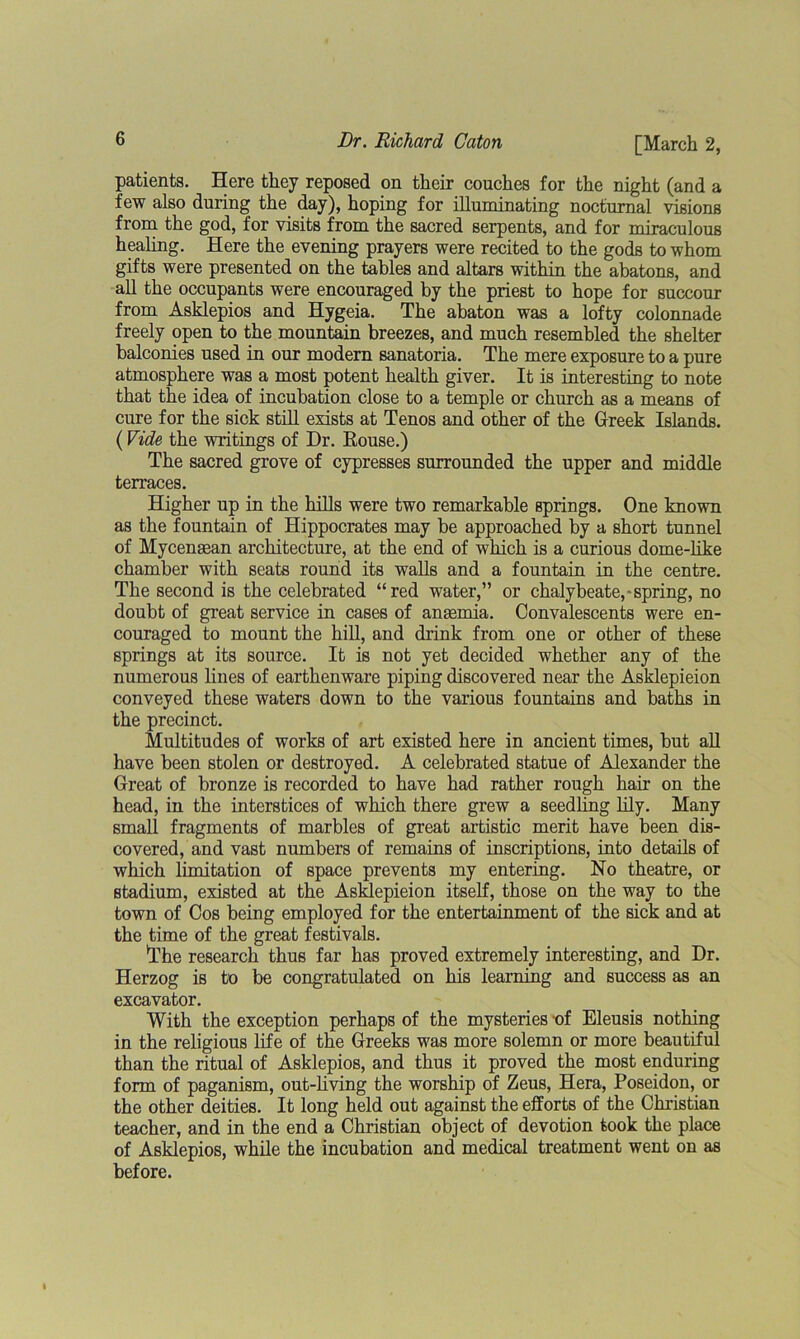 patients. Here they reposed on their couches for the night (and a few also during the day), hoping for illuminating nocturnal visions from the god, for visits from the sacred serpents, and for miraculous healing. Here the evening prayers were recited to the gods to whom gifts were presented on the tables and altars within the abatons, and all the occupants were encouraged by the priest to hope for succour from Asklepios and Hygeia. The abaton was a lofty colonnade freely open to the mountain breezes, and much resembled the shelter balconies used in our modern sanatoria. The mere exposure to a pure atmosphere was a most potent health giver. It is interesting to note that the idea of incubation close to a temple or church as a means of cure for the sick still exists at Tenos and other of the Greek Islands. (Vide the writings of Dr. House.) The sacred grove of cypresses surrounded the upper and middle terraces. Higher up in the hills were two remarkable springs. One known as the fountain of Hippocrates may be approached by a short tunnel of Mycenaean architecture, at the end of which is a curious dome-like chamber with seats round its walls and a fountain in the centre. The second is the celebrated “red water,” or chalybeate,-spring, no doubt of great service in cases of anaemia. Convalescents were en- couraged to mount the hill, and drink from one or other of these springs at its source. It is not yet decided whether any of the numerous lines of earthenware piping discovered near the Asklepieion conveyed these waters down to the various fountains and baths in the precinct. Multitudes of works of art existed here in ancient times, but all have been stolen or destroyed. A celebrated statue of Alexander the Great of bronze is recorded to have had rather rough hair on the head, in the interstices of which there grew a seedling lily. Many small fragments of marbles of great artistic merit have been dis- covered, and vast numbers of remains of inscriptions, into details of which limitation of space prevents my entering. No theatre, or stadium, existed at the Asklepieion itself, those on the way to the town of Cos being employed for the entertainment of the sick and at the time of the great festivals. The research thus far has proved extremely interesting, and Dr. Herzog is to be congratulated on his learning and success as an excavator. With the exception perhaps of the mysteries -of Eleusis nothing in the religious life of the Greeks was more solemn or more beautiful than the ritual of Asklepios, and thus it proved the most enduring form of paganism, out-living the worship of Zeus, Hera, Poseidon, or the other deities. It long held out against the efforts of the Christian teacher, and in the end a Christian object of devotion took the place of Asklepios, while the incubation and medical treatment went on as before.