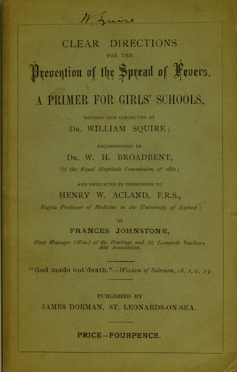 CLEAR DIRECTIONS for the |}(jtoei|tioii of tilt Spread of JfWir A PRIMER FOR GIRLS’ SCHOOLS. REVISED AND CORRECTED BY Dr. WILLIAM SQUIRE; RECOMMENDED BY Dr. W. H. BROADBENT, Of the Royal Hospitals Commission of 1882 ; AND DEDICATED BY PERMISSION TO HENRY W. ACLAND, F.R.S., Regises Professor of Medicine in the University of Oxford ; BV FRANCES JOHNSTONE, First Manager (Hon.) of the Hastings and St. Leonards Sanitary Aid Association. ‘ God made not death.”— Wisdom of Solomon, ch. /, v. PUBLISHED BY JAMES DORMAN, ST. LEONARDS-ON-SEA.