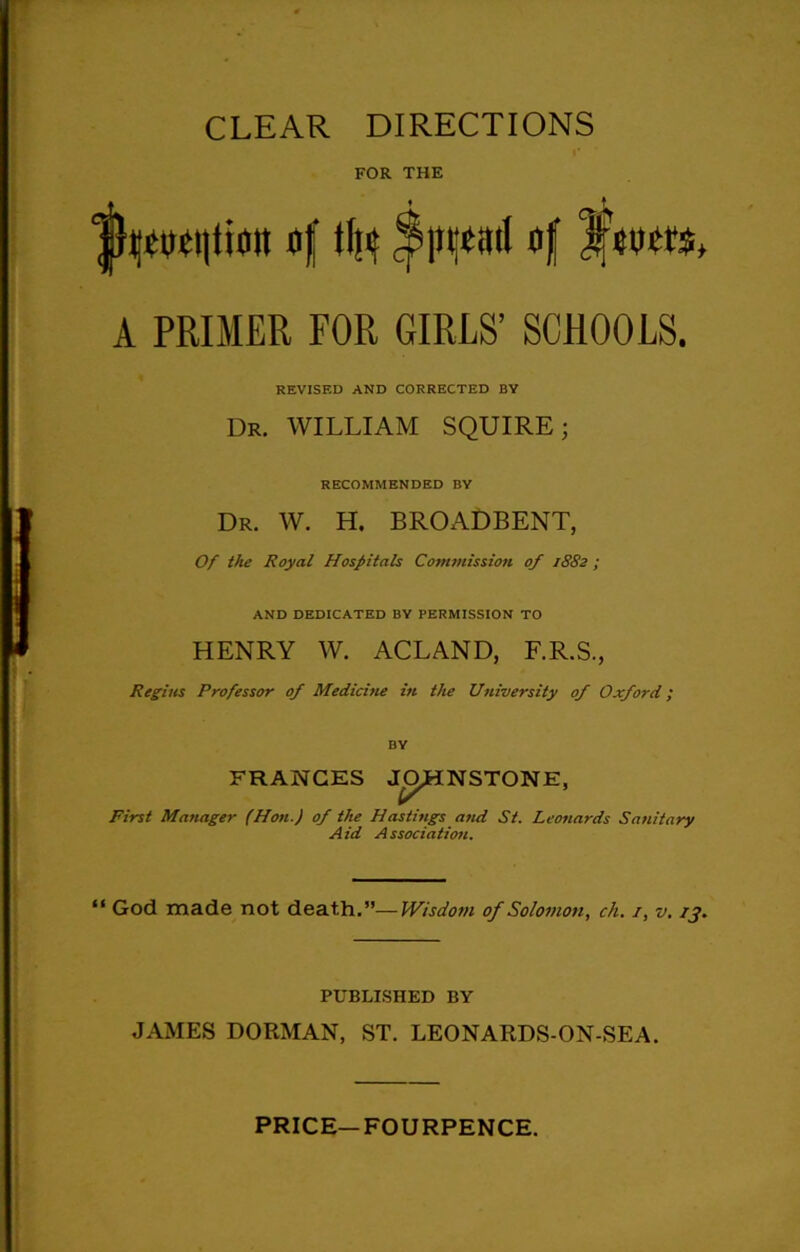 FOR THE |fymi|ti0it flf % of L'eucrs, A PRIMER FOR GIRLS’ SCHOOLS. REVISED AND CORRECTED BY Dr. WILLIAM SQUIRE; RECOMMENDED BY Dr. W. H. BROADBENT, Of the Royal Hospitals Commission of 1882 ; AND DEDICATED BY PERMISSION TO HENRY W. ACLAND, F.R.S., Regius Professor of Medicitie in the University of Oxford; BY FRANCES NSTONE, First Manager (Hon.) of the Hastings and St. Leonards Aid Association. Sanitary “ God made not death.”—Wisdotn of Solomon, ch. i, v. 13. PUBLISHED BY JAMES DORMAN, ST. LEONARDS-ON-SEA.
