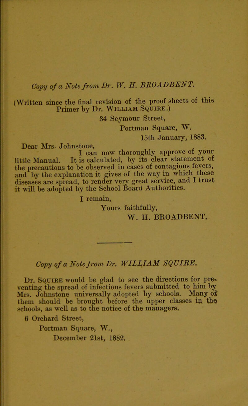 Copy of a Note from Dr. W. H. BROADBENT. (Written since the final revision of the proof sheets of this Primer hy Dr. William Squire.) 34 Seymonr Street, Portman Square, W. 15th January, 1883. Dear Mrs. Johnstone, I can now thoroughly approve of your little Manual. It is calculated, hy its clear statement of the precautions to he observed in cases of contagious fevers, and by the explanation it gives of the way in which these diseases are spread, to render very great service, and I trust it will be adopted by the School Board Authorities. I remain, Yours faithfully, W. H. BROADBENT. Copy of a Note Jrom Dr. WILLIAM SQUIRE. Dr. SQUIRE would he glad to see the directions for pre* venting the spread of infectious fevers submitted to him by Mrs. Johnstone universally adopted by schools. Many of them should be brought before the upper classes in the schools, as well as to the notice of the managers. 6 Orchard Street, Portman Square, W., December 21st, 1882.