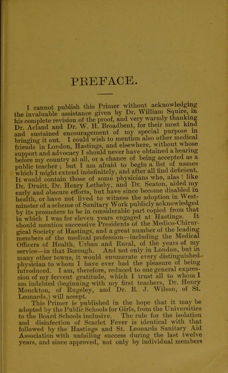 I cannot publish this Primer without acknowledging the invaluable assistance given by Dr. William Squire, in his complete revision of the proof, and very warmly thanking Dr. Acland and Dr. W. H. Broadbent, for their most kind and sustained encouragement of my special purpose in bringing it out. I could wish to mention also other medical friends in London, Hastings, and elsewhere, without whose support and advocacy I should never have obtained a hearing before my country at all, or a chance of being accepted as a public teacher ; but I am afraid to begin a, list of names which I might extend indefinitely, and after all find deficient. It would contain those of some physicians who, alas ! like Dr. Druitt, Dr. Henry Letheby, and Dr. Seaton, aided my early and obscure efforts, but have since become disabled m health, or have not lived to witness the adoption in West- minster of a scheme of Sanitary Work publicly acknowledged by its promoters to be in considerable part copied fiom that in which I was for eleven years engaged at Hastings. It should mention successive Presidents of the Medico-Ohmir- gical Society of Hastings, and a great number of the leading members of the medical profession—including the Medical Officers of Health, Urban and Rural, of the years of my service—in that Borough. And not only in Loudon, but in many other towns, it would enumerate every distinguished- physician to whom I have ever had the pleasure of being introduced. I am, therefore, reduced to one general expres- sion of my fervent gratitude, which I trust all to whom I am indebted (beginning with my first teachers, Dr. Henry Monckton, of Rugeley, and Dr. R. J. Wilson, of St. Leonards,) will accept. This Primer is published in the hope that it may lie adopted by the Public Schools for Girls, from the Universities to trie Board Schools inclusive. The rule for the isolation and disinfection of Scarlet Fever is identical with that followed by the Hastings and St. Leonards Sanitary Aid Association with unfailing success during the last twelve years, and since approved, not only by individual members